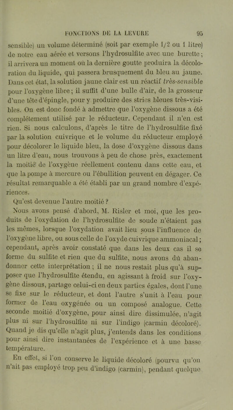 sensible) un volume déterminé (soit par exemple 1/2 ou 1 litre) de notre eau aérée et versons riiydrosulüte avec une burette ; il arrivera un moment où la dernière goutte produira la décolo- ration du liquide, qui passera brusquement du bleu au jaune. Dans cet état, la solution jaune clair est un réactif très-sensible pour l’oxygène lil)re ; il suffît d’une bulle d’air, de la grosseur d’une tête d’épingle, pour y produire des stries bleues très-visi- bles. On est donc fondé à admettre que l’oxygène dissous a été complètement utilisé par le réducteur. Cependant il n’en est rien. Si nous calculons, d’après le titre de l’hydrosulfite fixé par la solution cuivrique et le volume du réducteur employé pour décolorer le liquide bleu, la dose d’oxygène dissous dans un litre d’eau, nous trouvons à peu de chose près, exactement la moitié' de l’oxygène réellement contenu dans cette eau, et que la pompe à mercure ou l’ébullition peuvent en dégager. Ce résultat remarquable a été établi par un grand nombre d’expé- riences. (.Qu’est devenue l’autre moitié ? Nous avons pensé d’abord, M. Risler et moi, que les pro- duits de l’oxydation do l’hydrosulfite do soude n’étaient pas les mêmes, lorsque l’oxydation avait lieu sous l’influence do l’oxygène libre, ou sous celle de l’oxyde cuivrique ammoniacal ; cependant, après avoir constaté que dans les deux cas il se forme du sulfite et rien que du sulfite, nous avons dû aban- donner cette interprétation ; il ne nous restait plus qu’à sup- poser que l’hydrosulfite étendu, en agissant à froid sur l'oxy- gène dissous, partage celui-ci en deux parties égales, dont l’une se fixe sur le réducteur, et dont l’autre s’unit à l’eau pour former de l’eau oxygénée ou un composé analogue. Cette seconde moitié d’oxygène, pour ainsi dire dissimulée, n’agit plus ni sur l’iiydrosulfite ni sur l’indigo (carmin décoloré). Quand je dis qu’elle n’agit plus, j’entends dans les conditions pour ainsi dire instantanées de l’expérience et à une basse température. En eflét, si 1 on conserve le liquide décoloré (pourvu qu’on n ait pas employé trop peu d’indigo (carmin), pendant quelque