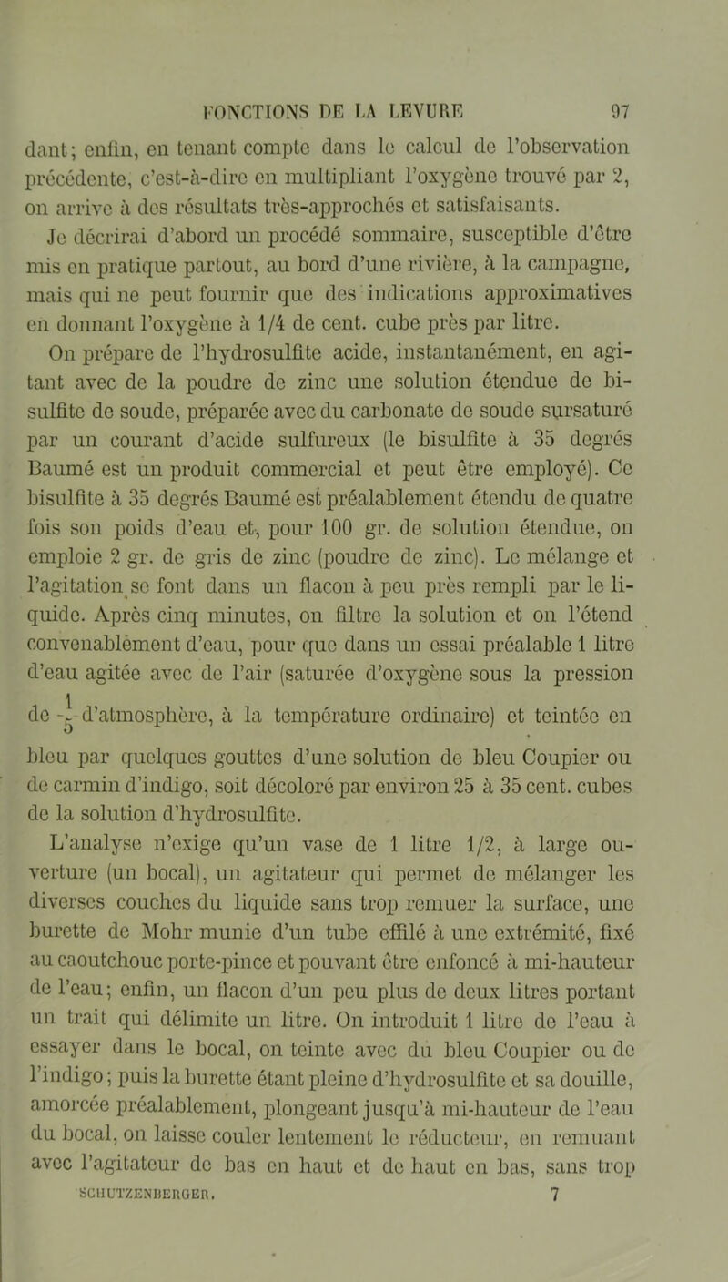 dant; enüii, en tenant compte dans le calcul de l’observation précédente, c’est-à-dire en multipliant l’oxygène trouvé par 2, on arrive à des résultats très-approchés et satisfaisants. Je décrirai d’abord un procédé sommaire, susceptible d’étre mis en pratique partout, au bord d’une rivière, à la campagne, mais qui ne peut fournir que des indications approximatives en donnant l’oxygène à 1/4 de cent, cube près par litre. On prépare de l’hydrosulüte acide, instantanément, en agi- tant avec de la poudre de zinc une solution étendue de bi- sulfite de soude, préparée avec du carbonate de soude sursaturé par un courant d’acide sulfureux (le bisulfite à 35 degrés Baumé est un produit commercial et peut être employé). Ce bisulfite à 35 degrés Baumé est préalablement étendu de quatre fois son poids d’eau et, pour 100 gr. do solution étendue, on emploie 2 gr. de gris de zinc (poudre de zinc). Le mélange et l’agitation SC font dans un flacon à peu près rempli par le li- quide. Après cinq minutes, on filtre la solution et on l’étend convenablèment d’eau, pour que dans un essai préalable 1 litre d’eau agitée avec de l’air (saturée d’oxygène sous la pression \ de d’atmosphère, à la température ordinaire) et teintée en bleu par quelques gouttes d’une solution de bleu Coupler ou de carmin d’indigo, soit décoloré par environ 25 à 35 cent, cubes de la solution d’hydrosulfite. L’analyse n’exige qu’un vase de 1 litre 1/2, à large ou- verture (un bocal), un agitateur qui permet de mélanger les diverses couches du liquide sans trop remuer la surface, une burette de Mohr munie d’un tube cfRlé à une extrémité, fixé au caoutchouc porte-pince et pouvant être enfoncé à mi-hauteur de l’eau; enfin, un flacon d’un peu plus de deux litres portant un trait qui délimite un litre. On introduit 1 litre de l’eau à essayer dans le bocal, on teinte avec du bleu Coupler ou de l’indigo ; puis la burette étant pleine d’hydrosulfitc et sa douille, amorcée préalablement, plongeant jusqu’à mi-hauteur de l’eau du bocal, on laisse couler lentement le réducteur, en remuant avec l’agitateur de bas en haut et de haut en bas, sans trot) SCllUTZENDEnOEn. 7