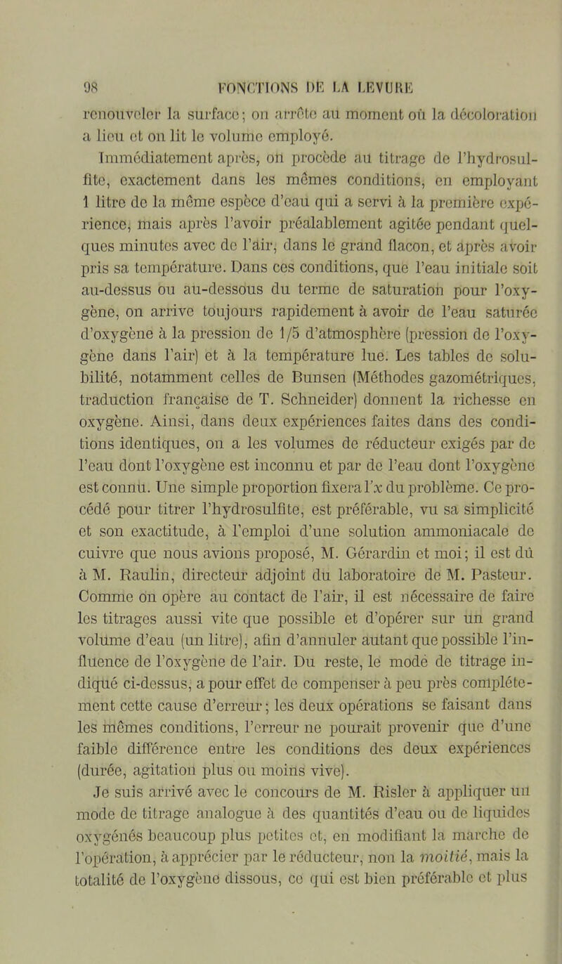 rcnoiivolcr la surface; ou arrête au moment où la décoloration a lieu et on lit le volume employé. Immédiatement après, on procède au titrage de l’hydrosiil- fite, exactement dans les memes conditions, en employant 1 litre de la meme espèce d’eau qui a servi à la première expé- rience, mais après l’avoir préalablement agitée pendant (juel- ques minutes avec de l’àir, dans le grand flacon, et après avoir pris sa température. Dans ces conditions, que l’eau initiale soit au-dessus ou au-dessous du terme de saturation pour l’oxy- gène, on arrive toujours rapidement à avoir de l’eau saturée d’oxygène à la pression de 1/5 d’atmosphère (pression de l’oxy- gène dans l’air) et à la température lue. Les tables de solu- bilité, notamment celles de Bunsen (Méthodes gazométriques, traduction française de T. Schneider) donnent la richesse en oxygène. Ainsi, dans deux expériences faites dans des condi- tions identiques, on a les volumes de réducteur exigés par de l’eau dont l’oxygène est inconnu et par de l’eau dont l’oxygène est connu. Une simple proportion fixera fx du problème. Ce pro- cédé pour titrer l’hydrosulfîte, est préférable, vu sa simplicité et son exactitude, à l’emploi d’une solution ammoniacale de cuivre que nous avions proposé, M. Gérardin et moi; il est dû à M. Raulin, directeur adjoint du laboratoire de M. Pasteur. Comme on opère au contact de l’air, il est nécessaire de faire les titrages aussi vite que possible et d’opérer sur un grand volume d’eau (un litre), afin d’annuler autant que possible l’in- fluence de l’oxygène de l’air. Du reste, le mode de titrage in- diqué ci-dessus, a pour effet de compenser à peu près complète- ment cette cause d’erreur ; les deux opérations se faisant dans les mômes conditions, l’erreur ne pourait provenir que d’une faible différence entre les conditions des deux expériences (durée, agitation plus ou moins vive). Je suis arrivé avec le concours de M. Risler à appliquer un mode de titrage analogue à des quantités d’eau ou de liquides oxygénés beaucoup plus petites et, en modifiant la marche de l’opération, à apprécier par le réducteur, non la moitié^ mais la totalité de l’oxygène dissous, ce qui est bien préférable et plus