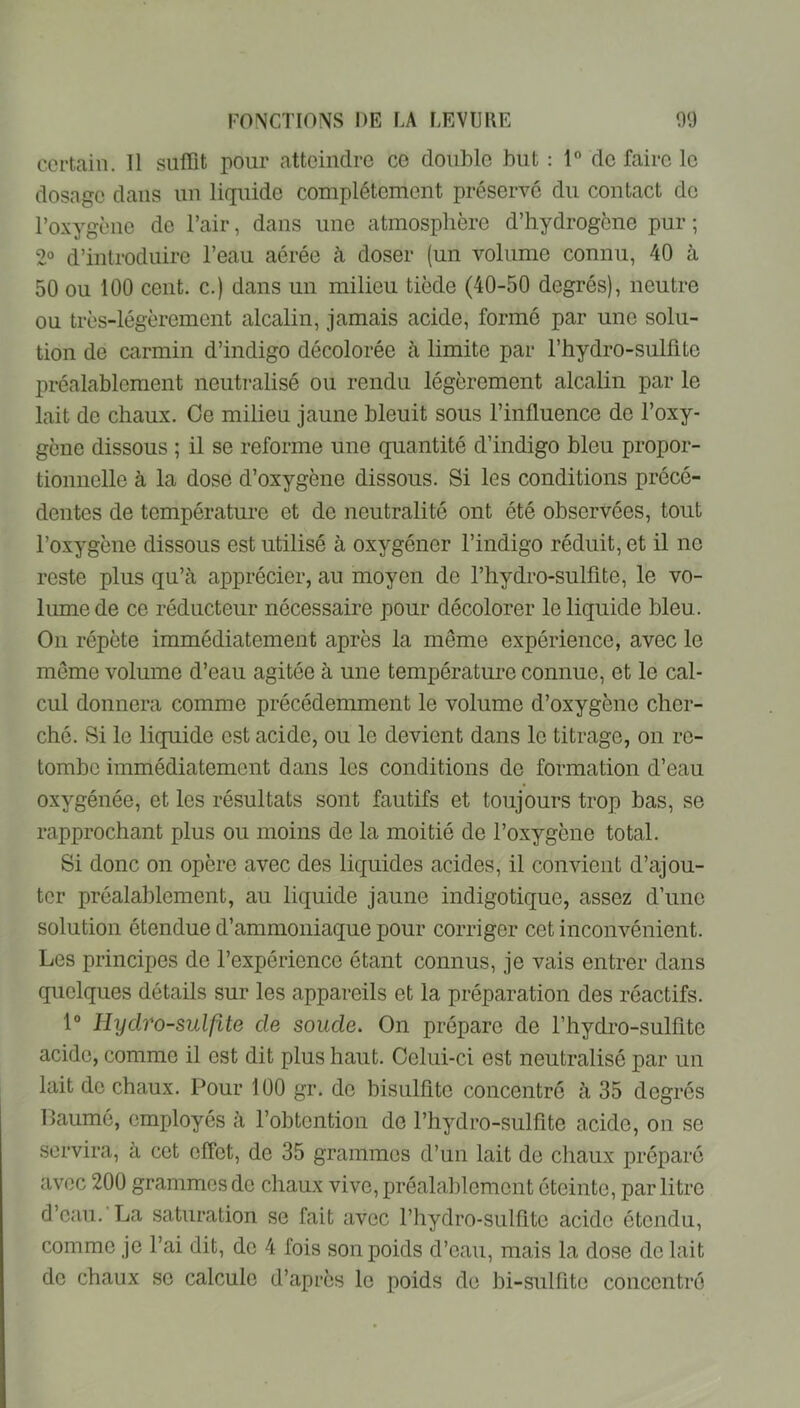 certain. 11 siifiit pour atteindre ce double but ; 1” de faire le dosage dans un liquide complètement préserve du contact de l’oxygène de l’air, dans une atmosphère d’hydrogène pur ; 2° d’introduire l’eau aérée à doser (un volume connu, 40 à 50 ou 100 cent, c.) dans un milieu tiède (40-50 degrés), neutre ou très-légèrement alcalin, jamais acide, formé par une solu- tion de carmin d’indigo décolorée à limite par l’hydro-sulfite préalablement neutralisé ou rendu légèrement alcalin par le lait de chaux. Oe milieu jaune bleuit sous l’influence de l’oxy- gène dissous ; il se reforme une quantité d’indigo bleu propor- tionnelle à la dose d’oxygène dissous. Si les conditions précé- dentes de température et de neutralité ont été observées, tout l’oxygène dissous est utilisé à oxygéner l’indigo réduit, et il ne reste plus qu’à apprécier, au moyen de l’hydro-sulfite, le vo- lume de ce réducteur nécessaire pour décolorer le liquide bleu. On répète immédiatement après la même expérience, avec le même volume d’eau agitée à une température connue, et le cal- cul donnera comme précédemment le volume d’oxygène cher- ché. Si le liquide est acide, ou le devient dans le titrage, on re- tombe immédiatement dans les conditions de formation d’eau oxygénée, et les résultats sont fautifs et toujours trop bas, se rapprochant plus ou moins de la moitié de l’oxygène total. Si donc on opère avec des liquides acides, il convient d’ajou- ter préalablement, au liquide jaune indigotique, assez d’une solution étendue d’ammoniaque pour corriger cet inconvénient. Les principes de l’expérience étant connus, je vais entrer dans quelques détails sur les appareils et la préparation des réactifs. 1® Hydro-sulfîte de soude. On prépare de l’hydro-sulfite acide, comme il est dit plus haut. Celui-ci est neutralisé par un lait de chaux. Pour 100 gr. de bisulfite concentre à 35 degrés IJaumé, employés à l’obtention de l’hydro-sulfite acide, on se servira, à cet effet, de 35 grammes d’un lait de chaux préparé avec 200 grammes de chaux vive, préalal)lement éteinte, par litre d’eau. La saturation se fait avec l’hydro-sulfite acide étendu, comme je l’ai dit, de 4 fois son poids d’eau, mais la dose do lait do chaux se calcule d’après le poids de bi-sulfito concentre