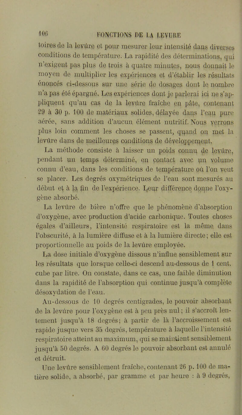 lüiros dû la lovùru et pour mesurer leur intensité dans diverses conditions de température. La rapidité des déterminations, (^ui n’oxigent pas plus de trois à quatre minutes, nous donnait le moyen de multiplier les expéi-iences et d’établir les résultats énoncés ci-dessous sur une série de dosages dont le nombre n’a pas été épargné. Les expériences dont je parlerai ici ne s’ap- pliquent qu’au cas de la levùrc fraîche pn pâte, contenant 29 à 30 p. 100 de matériaux solides, délayée dans l’equ pui‘o aérée, sans addition d’aucun élément nutritif. Nous yerrons plus loin comment les choses se passent, qqand on met la levure dans de meilleures conditions de développement. La méthode consiste à laisser un poids connu de levure, pendant un temps déterminé, en contact avec pn volume connu d’eau, dans les conditions de température où l’on veut se placer. Les degrés oxymétriques de l’eau sont mesurés au début et à la fin de l’expérience. Leur différence donne l’oxy- gène absorbé. La levure de bière n’offre que le phénomène d’absorption d’oxygène, avec production d’acide carbonique. Toutes choses égales d’ailleurs, l’intensité respiratoire est la même, dans l’obscurité, à la lumière diffuse et à la lumière directe; elle est proportionnelle au poids de la levure employée. La dose initiale d’oxygène dissous n’influe sensiblement sm’ les résultats que lorsque celle-ci descend au-dessous de 1 cent, cube par litre. On constate, dans ce cas, une faible diminution dans la rapidité de l’absorption qui continue jusqu’à complète désoxydation de l’eau. Au-dessous de 10 degrés centigrades, le pouvoir absorbant do la levure pour l’oxygène est à peu près nul ; il s’accroît len- tement jusqu’à 18 degrés; à partir de là l’accroissement est rapide jusque vers 35 degrés, température à laquelle l’intensité respiratoire atteint au maximum, qui se maintient sensiblement jusqu’à 50 degrés. A 60 degrés le pouvoir absorbant est annulé et détruit. Une levûre sensiblement fraîche, contenant 26 p. 100 de ma- tière solide, a absorbé, par gramme et par heure : à 9 degrés.