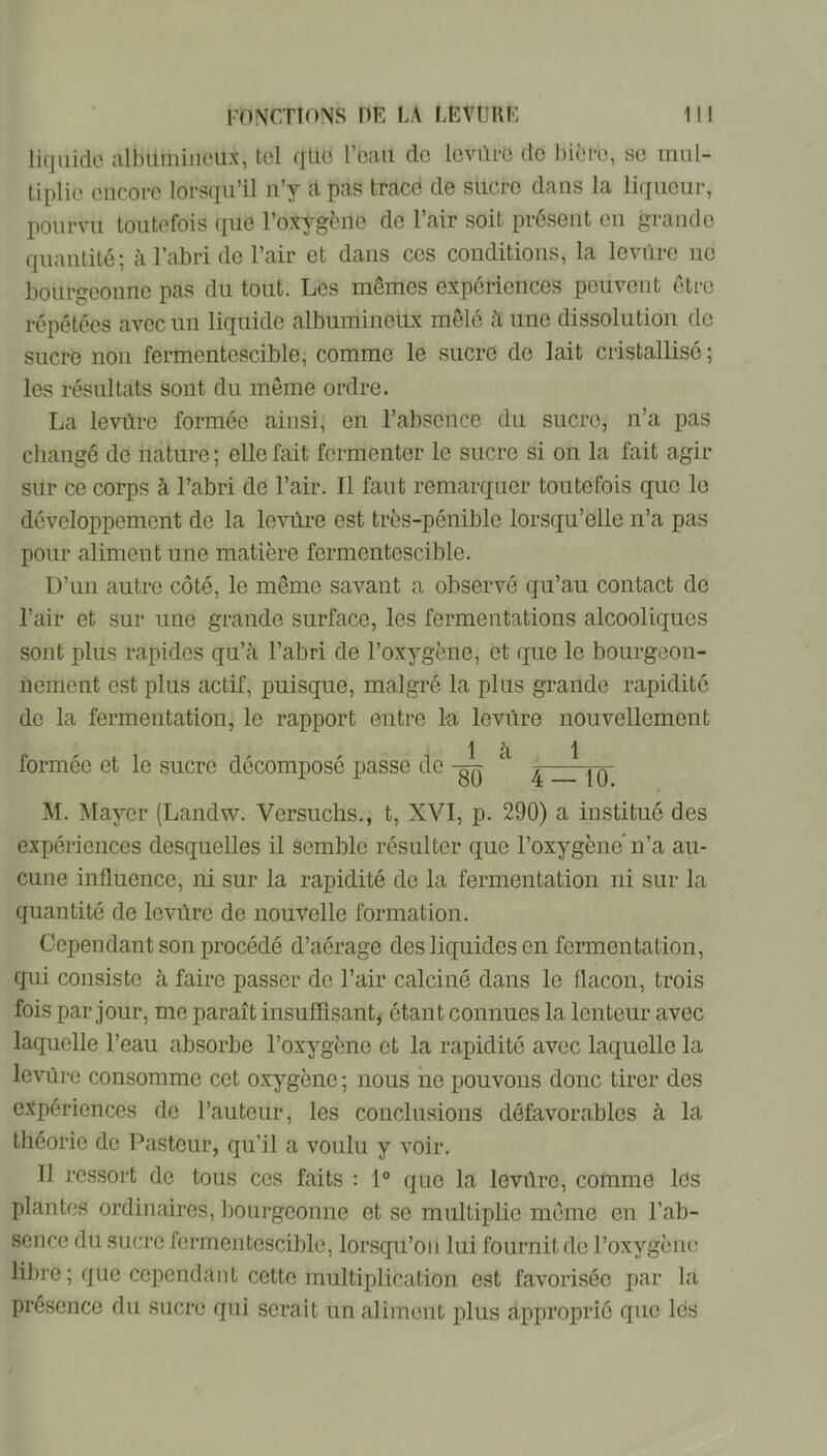 liquide albümiueux, tel (iliU l’eaii do levure do bière, se mul- tiplie encore lorsqu’il n’y d trace de sücro dans la liqueur, pourvu toutefois que l’oxygène de l’air soit présent en grande quantité; à l’abri de l’air et dans cos conditions, la levure ne bourgeonne pas du tout. Les mêmes expériences peuvent être répétées avec un liquide albumineux mêlé à une dissolution do sucre non fermentescible, comme le sucre de lait cristallisé ; les résultats sont du môme ordre. La levûro formée ainsi, en l’absence du sucre, n’a pas changé de nature ; elle fait fermenter le sucre si on la fait agir sur ce corps à l’abri de l’air. Il faut remarquer toutefois que le développement de la levùre est très-pénible lorsqu’elle n’a pas pour aliment une matière fermentescible. D’un autre côté, le meme savant a observé qu’au contact de l’air et sur une grande surface, les fermentations alcooliques sont plus rapides qu’à l’abri de l’oxygène, et que le bourgeon- nement est plus actif, puisque, malgré la plus grande rapidité do la fermentation, le rapport entre 1-a levure nouvellement là 1 formée et le sucre décomposé passe de ^ M. Alayer (Landw. Versuchs., t, XVI, p. 290) a institué des expériences desquelles il semble résulter que l’oxygène’n’a au- cune influence, ni sur la rapidité do la fermentation ni sur la quantité de levure de nouvelle formation. Cependant son procédé d’aérage des liquides en fermentation, qui consiste à faire passer do l’air calciné dans le flacon, trois fois par jour, me paraît insuffisant, étant connues la lenteur avec laquelle l’eau absorbe l’oxygène et la rapidité avec laquelle la leviire consomme cet oxygène ; nous ne pouvons donc tirer des expériences de l’autour, les conclusions défavorables à la théorie do Pasteur, qu’il a voulu y voir. Il ressort de tous ces faits : 1° que la levrtro, comme lés plantes ordinaires, boui’geonne et se multiplie même en l’ab- sence du sucre fermentescible, lorsqu’on lui fournit de l’oxygène libre ; que cependant cette multiplication est favorisée par la présence du sucre qui serait un aliment plus approprié que les