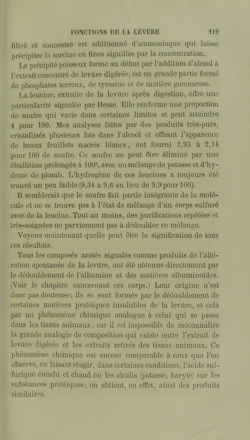 liltré et concentré est additionné d’ammoniaque qui laisse précipiter la sarcine en fines aiguilles par la concentration. Le précipité poisseux formé au début par l’addition d’alcool à l’extrait concentré de Icvûre digérée, est en grande partie formé de phosphates terreux, de tyrosine et de matière gommeuse. La leucine, extraite de la leyûro après digestion, offre une particularité signalée par Hesse. Elle renferme une proportion do soufre qui varie dans certaines limites et peut atteindre 4 pour 100. Mes analyses faites par des produits très-purs, cristallisés plusieurs fois dans l’alcool et offrant rapparcncc de beaux feuillets nacrés blancs, ont fourni 2,93 à 2,14 pour 100 do soufre. Ce soufre no peut être éliminé par une ébullition prolongée à 100°, avec un mélange do potasse et d’hy- drate de plomb. L’hydrogène de ces leucincs a toujours été trouvé un peu faible (9,34 à 9,6 au lieu de 9,9pour 100). Il semblerait que le soufre fait partie intégrante de la molé- cule et ne se trouve pas à l’état de mélange d’un corps sulfuré avec do la Icucine. Tout au moins, des purifications répétées et très-soignées ne parviennent pas à dédoubler ce mélange. Voyons maintenant quelle peut être la signification de tous ces résultats. Tous les composés azotés signalés comme produits de l’alté- ration spontanée de la levure, ont été obtenus directement par le dédoublement de l’albumine et des matières albuminoïdes. (Voir le chapitre concernant ces corps.) Leur origine n’est donc pas douteuse ; ils se sont formés par le dédoublement de certaines matières protéiques insolubles de la leviïre, et cela par un phénomène chimique analogue à celui qui se passe dans les tissus animaux ; car il est impossible de méconnaître la grande analogie de composition qui existe entre l’extrait de levure digérée et les extraits retirés des tissus animaux. Ce ]jhénomènc chimique est encore comparable à ceux que l’on observe, en faisant réagir, dans certaines conditions, l’acide sul- furique étendu et chaud ou les alcalis (potasse, baryte) sur les substances protéi({ues; on obtient, en effet, ainsi des produits similaires.