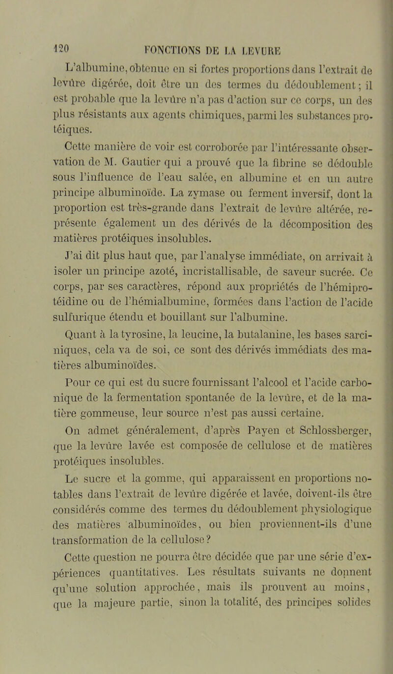 L’albumine, ol)toniio on si fortes proportions dans l’extrait de levûre dip^érée, doit être un des termes du dédoublement ; il est pi'obable que la levûre n’a pas d’action sur ce corps, un dos plus résistants aux agents chimiques, parmi les substances pro- téiques. Cette manière de voir est corroborée par l’intéressante obser- vation de M. Gautier qui a prouvé que la fibrine se dédouble sous l’influence de l’eau salée, en albumine et en un autre principe albuminoïde. La zymase ou ferment inversif, dont la proportion est très-grande dans l’extrait de leviîrc altérée, re- présente également un des dérivés de la décomposition des matières protéiques insolubles. J’ai dit plus haut que, par l’analyse immédiate, on arrivait à isoler un principe azoté, incristallisable, de saveur sucrée. Ce corps, par ses caractères, répond aux propriétés de l’hémipro- téidine ou de l’hémialbumine, formées dans l’action de l’acide sulfurique étendu et bouillant sur l’albumine. Quant à la tyrosine, la leucine, la butalanine, les bases sarci- niques, cela va de soi, ce sont des dérivés immédiats des ma- tières albuminoïdes. Pour ce qui est du sucre fournissant l’alcool et l’acide carbo- nique de la fermentation spontanée de la levure, et de la ma- tière gommeuse, leur source n’est ]3as aussi certaine. On admet généralement, d’après Payen et Schlossberger, que la levûre lavée est composée de cellulose et de matières protéiques insolubles. Le sucre et la gomme, qui apparaissent en proportions no- tables dans l’extrait de levûre digérée et lavée, doivent-ils être considérés comme des termes du dédoublement physiologique des matières albuminoïdes, ou bien x)roviennent-ils d’une transformation de la cellulose ? Cette question ne pourra être décidée que par une série d’ex- périences quantitatives. Les résultats suivants ne donnent qu’une solution approchée, mais ils prouvent au moins, que la majeure partie, .sinon la totalité, des principes solides