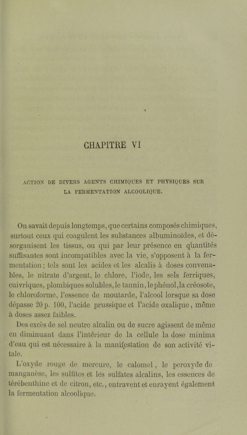 CHAPITRE VI ACTION DE DIVERS AGENTS CHIMIQUES ET PHYSIQUES SUR LA FERMENTATION ALCOOLIQUE. On savait depuis longtemps, que certains composés chimiques, surtout ceux qui coagulent les substances albuminoïdes, et dé- sorganisent les tissus, ou qui par leur présence en quantités suffisantes sont incompatibles avec la vie, s’opposent à la fer- mentation ; tels sont les acides et les alcalis à doses convena- bles, le nitrate d’argent, le chlore, l’iode, les sels ferriques, cuivriques, plombiques solubles, le tannin, le phénol,la créosote, le chloroforme, l’essence de moutarde, l’alcool lorsque sa dose dépasse 20 p. 100, l’acide prussique et l’acide oxalique, mémo à doses assez faibles. Des excès de sel neutre alcalin ou de sucre agissent de mênlo en diminuant dans l’intôrieür do la cellule la dose mininia d’eau qui est nécessaire à la manifestation de son activité vi- tale. L’oxyde rouge do mercure, le calomel, le peroxyde de manganèse, les sulütes et lés sulfates alcalins, les essences do térébenthine et de citron, etc., entravent et enrayent égaletnent la fermentation alcooli(jue.