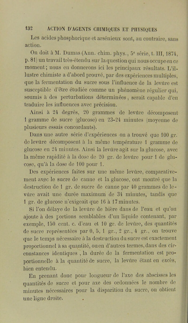 Les acides phosphoriqLie et arsénieux sont, au contraire, sans action. On doit à M. Dumas (Ann. chim. phys., 5*= série, 1.111, 1874, p. 81) un travail très-étendu sur la question qui nous occupe en ce moment; nous en donnerons ici les principaux résultats. L’il- lustre chimiste a d’aloord prouvé, par des expériences multiples, que la rormentation du sucre sous l’influence de la leviire est susceptible d’étro étudiée comme un phénomène régulier qui, soumis à des perturbations déterminées, serait capable d’en traduire les influences avec précision. Ainsi à 24 degrés, 20 grammes de levûre décomposent 1 gramme de sucre (glucose) en 23-24 minutes (moyenne de plusieurs essais concordants). Dans une autre série d’expériences on a trouvé que 100 gr. de leviire décomposent à la meme température 1 gramme de glucose en 24 minutes. Ainsi la leviire agit sur la glucose, avec la meme rapidité à la dose de 20 gr. de leviire pour 1 de glu- cose, qu’à la dose de 100 pour 1. Des expériences faites sur une meme leviire, comparative- ment av.ee le sucre de canne et la glucose, ont montré que la destruction de 1 gr. de sucre de canne par 40 grammes de le- viire avait une durée maximum de 34 minutes, tandis que 1 gr. de glucose n’exigeait que 16 à 17 minutes. Si l’on délaye do la leviire de bière dans de l’eau et qu’on ajoute à des portions semblables d’un liquide contenant, par cxemifle, 150 cent. c. d’eau et 10 gr. do leviire, des quantités de sucre représentées par 0, 5, 1 gr., 2 gr., 4 gr., on trouve que le temps nécessaire à la destruction du sucre est exactement proportionnel à sa quantité, ou en d’autres termes, dans des cir- constances identiques , la durée de la fermentation est pro- portionnelle à la quantité de sucre, la leviire étant en excès, bien entendu. En prenant donc pour longueur de Taxe des abscisses les quantités do sucre et pour axe des ordonnées le nombre de minutes nécessaires pour la disparition du sucre, on obtient une ligne droite.