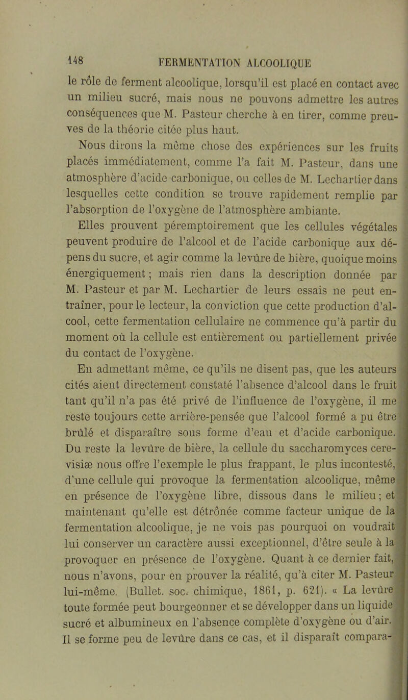 le rôle de ferment alcoolique, lorsqu’il est placé en contact avec un milieu sucré, mais nous ne pouvons admettre les autres conséquences que M. Pasteur cherche à en tirer, comme preu- ves do la théorie citée plus haut. Nous dirons la même chose dos expériences sur les fruits placés immédiatement, comme l’a fait M. Pasteur, dans une atmosphère d’acide carbonique, on celles de M. Lechartier dans lesquelles cotte condition se trouve rapidement remplie par l’absorption de l’oxygène de l’atmosphère ambiante. Elles prouvent péremptoirement que les cellules végétales peuvent produire de l’alcool et de l’acide carbonique aux dé- pens du sucre, et agir comme la levure de bière, quoique moins énergiquement ; mais rien dans la description donnée par M. Pasteur et par M. Lechartier de leurs essais ne peut en- traîner, pour le lecteur, la conviction que cette production d’al- cool, cette fermentation cellulaire ne commence qu’à partir du moment où la cellule est entièrement ou partiellement privée du contact de l’oxygène. i En admettant même, ce qu’ils ne disent pas, que les auteurs cités aient directement constaté l’absence d’alcool dans le fruit tant qu’il n’a pas été privé de l’influence de l’oxygène, il me reste toujours cette arrière-pensée que l’alcool formé a pu être] brûlé et disparaître sous forme d’eau et d’acide carbonique.] Du reste la levure de bière, la cellule du saccharomyces cere-J visiæ nous offre l’exemple le plus frappant, le plus incontesté,! d’une cellule qui provoque la fermentation alcoolique, même] en présence de l’oxygène libre, dissous dans le milieu ; et] maintenant qu’elle est détrônée comme facteur unique de lal fermentation alcoolique, je ne vois pas pourquoi on voudrait! lui conserver un caractère aussi exceptionnel, d’être seule à lal provoquer en présence de l’oxygène. Quant à ce dernier fait,l nous n’avons, pour en prouver la réalité, qu’à citer M. Pasteurl lui-même, (Bullet. soc. chimique, 1861, p. 621). « La levûrel toute formée peut bourgeonner et se développer dans un liquide! sucré et albumineux en l’absence complète d’oxygène ou d’air.l Il se forme peu de levùre dans ce cas, et il disparaît compara-1