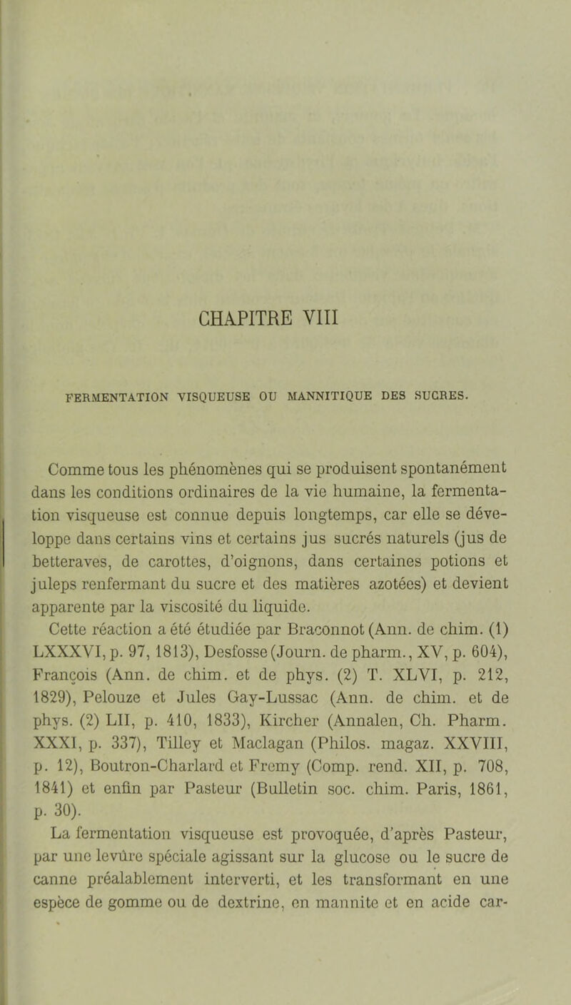 FERMENTATION VISQUEUSE OU MANNITIQUE DES SUCRES. Comme tous les phénomènes qui se produisent spontanément dans les conditions ordinaires de la vie humaine, la fermenta- tion visqueuse est connue depuis longtemps, car elle se déve- loppe dans certains vins et certains jus sucrés naturels (jus de betteraves, de carottes, d’oignons, dans certaines potions et juleps renfermant du sucre et des matières azotées) et devient apparente par la viscosité du liquide. Cette réaction a été étudiée par Braconnot (Ann. de chim. (1) LXXXVI,p. 97,1813), Desfosse (Journ. depharm., XV, p. 604), François (Ann. de chim. et de phys. (2) T. XLVI, p. 212, 1829), Pelouze et Jules Gay-Lussac (Ann. de chim. et de phys. (2) LU, p. 410, 1833), Kircher (Annalen, Ch. Pharm. XXXI, p. 337), Tilley et Maclagan (Philos, magaz. XXVIII, p. 12), Boutron-Charlard et Fremy (Comp. rend. XII, p. 708, 1841) et enfin j>ar Pasteur (Bulletin soc. chim. Paris, 1861, p. 30). La fermentation visqueuse est provoquée, d’après Pasteur, par une levûre spéciale agissant sur la glucose ou le sucre de canne préalablement interverti, et les transformant en une espèce de gomme ou de dextrine, en marmite et en acide car-