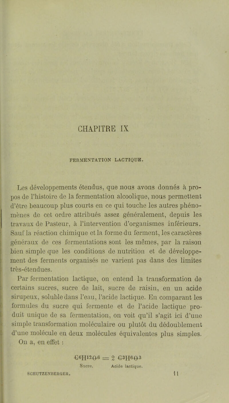 FERMENTATION LACTIQUE. Les développements étendus, que nous avons donnés à pro- pos de Thistoire de la fermentation alcoolique, nous permettent d’être beaucoup plus courts en ce qui touche les autres phéno- mènes de cet ordre attribués assez généralement, depuis les travaux de Pasteur, à l’intervention d’organismes inférieurs. Sauf la réaction chimique et la forme du ferment, les caractères généraux de ces fermentations sont les mêmes, par la raison bien simple que les conditions de nutrition et de développe- ment des ferments organisés ne varient pas dans des limites très-étendues. Par fermentation lactique, on entend la transformation de certains sucres, sucre de lait, sucre de raisin, en un acide sirupeux, soluble dans l’eau, l’acide lactique. En comparant les formules du sucre qui fermente et de l’acide lactique pro- duit unique de sa fermentation, on voit qu’il s’agit ici d’une simple transformation moléculaire ou plutôt du dédoublement d’une molécule en deux molécules équivalentes plus simples. On a, en effet ; -G6H120.6 = 2 031160^3 Sucro. Acide lactique.