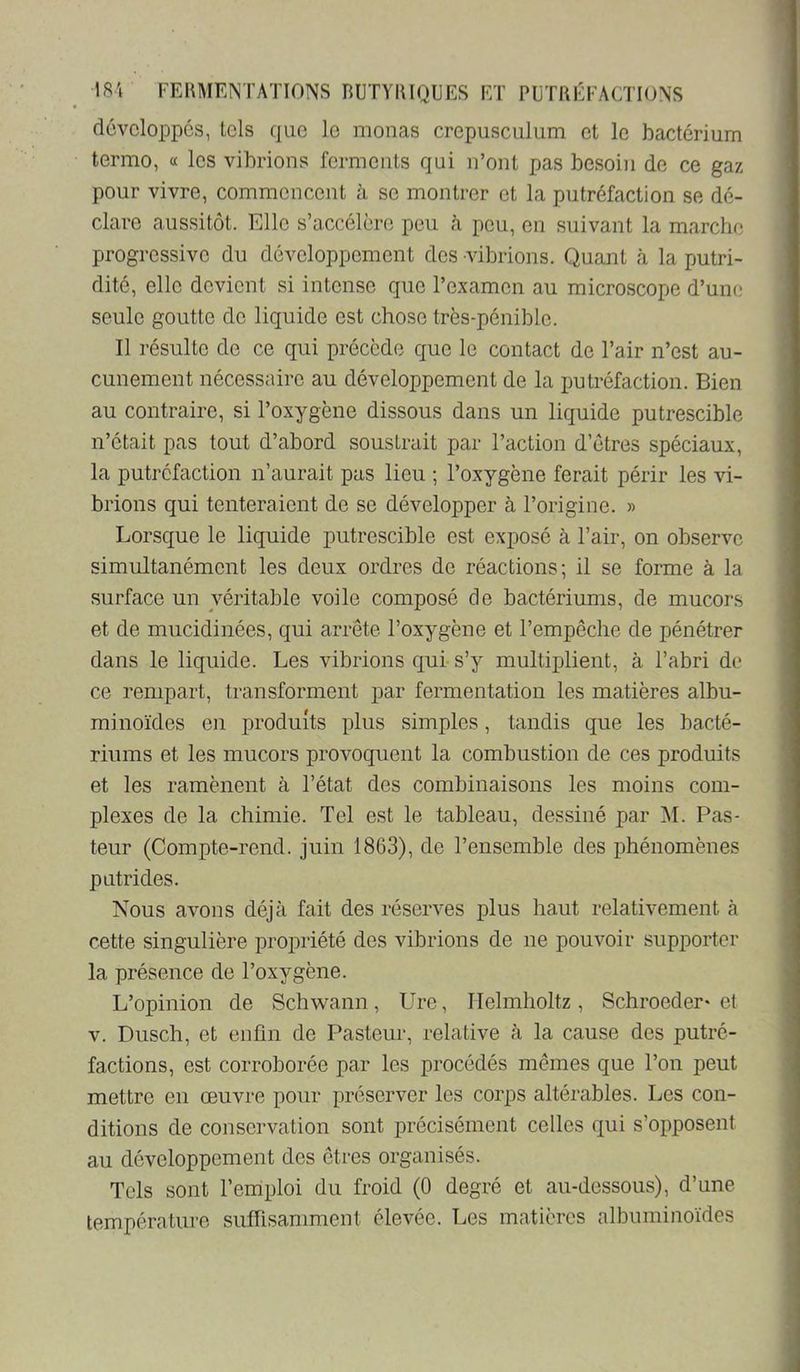 développés, tels que le monas crepusculum et le bactérium termo, « les vibrions ferments qui n’ont pas besoin de ce gaz pour vivre, commencent à se montrer et la putréfaction se dé- clare aussitôt. Elle s’accélère pou à peu, en suivant la marche progressive du développement des vibrions. Quant à la putri- dité, elle devient si intense que l’examen au microscope d’une seule goutte de liquide est chose très-pénible. Il résulte de ce qui précède que le contact de l’air n’est au- cunement nécessaire au développement de la putréfaction. Bien au contraire, si l’oxygène dissous dans un liquide putrescible n’était pas tout d’abord soustrait par l’action d’êtres spéciaux, la putréfaction n’aurait pas lieu ; l’oxygène ferait périr les vi- brions qui tenteraient de se développer à l’origine. » Lorsque le liquide putrescible est exposé à l’air, on observe simultanément les deux ordres de réactions; il se forme à la surface un véritable voile composé de bactériums, de mucors et de mucidinées, qui arrête l’oxygène et l’empêche de pénétrer dans le liquide. Les vibrions qui-s’y multiplient, à l’abri de ce rempart, transforment par fermentation les matières albu- minoïdes en produits plus simples, tandis que les bacté- riums et les mucors provoquent la combustion de ces produits et les ramènent à l’état des combinaisons les moins com- plexes de la chimie. Tel est le tableau, dessiné par AI. Pas- teur (Compte-rend. juin 1863), de l’ensemble des phénomènes pntrides. Nous avons déjà fait des réserves plus haut relativement à cette singulière propriété des vibrions de ne pouvoir supporter la présence de l’oxygène. L’opinion de Schwann, Ure, Ilelmholtz, Schroeder* et V. Dusch, et enfin de Pasteur, relative à la cause des putré- factions, est corroborée par les procédés mêmes que l’on peut mettre en œuvre pour préserver les corps altérables. Les con- ditions de conservation sont précisément celles qui s’opposent au développement des êtres organisés. Tels sont l’emploi du froid (0 degré et au-dessous), d’une température suffisamment élevée. Les matières albuminoïdes