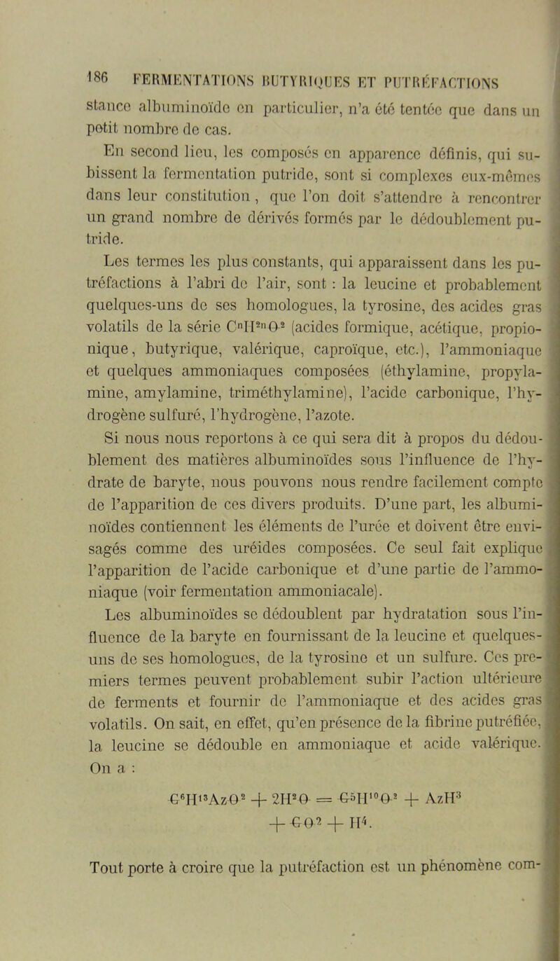 Stance albuminoïde en particulier, n’a été tentée que dans un petit nombre de cas. En second lieu, les composés en apparence définis, qui su- bissent la fermentation putride, sont si complexes enx-mémes dans leur constitution, que l’on doit s’attendre à rencontrer un grand nombre de dérivés formes par le dédoublement pu- tride. Les termes les plus constants, qui apparaissent dans les pu- tréfactions à l’abri de l’air, sont : la leucine et probablement quelques-uns de ses homologues, la tyrosine, des acides gras volatils de la série C1P(T® (acides formique, acétique, propio- nique, butyrique, valérique, caproïque, etc.), l’ammoniaque et quelques ammoniaques composées (éthylamine, propyla- mine, amylamine, triméthylamine), l’acide carbonique, l’hy- drogène sulfuré, l’hydrogène, l’azote. Si nous nous reportons à ce qui sera dit à propos du dédou- blement des matières albuminoïdes sous l’influence de l’hy- drate de baryte, nous pouvons nous rendre facilement compte de l’apparition de ces divers produits. D’une part, les albumi- noïdes contiennent les éléments de l’urée et doivent être envi- sagés comme des uréides composées. Ce seul fait explique l’apparition de l’acide carbonique et d’une partie de l’ammo- niaque (voir fermentation ammoniacale). Les albuminoïdes se dédoublent par hydratation sous l’in- fluence de la baryte en fournissant de la leucine et quelques- uns de ses homologues, de la tyrosine et un sulfure. Ces pre- miers termes peuvent probablement subir l’action ultérieure de ferments et fournir do l’ammoniaque et dos acides gras volatils. On sait, en effet, qu’en présence delà fibrine putréfiée, la leucine se dédouble en ammoniaque et acide valérique. On a : GMT15ÀZG2 4- 2IPO = 4- AzID _|_-G02 _|_ hL Tout porte à croire que la putréfaction est un phénomène com-