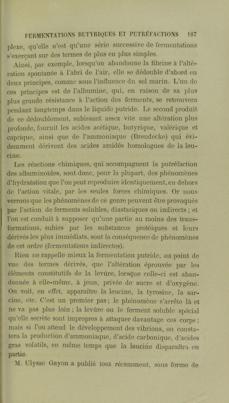 Iilexc, qiTcllc n’cst qu’une série successive de fermentations s’exerçant sur des termes de plus en plus simples. Ainsi, par exemple, lorsqu’on abandonne la fibrine à l’allé- ration spontanée à l’abri de l’air, elle se dédouble d’abord en ; deux principes, comme sous l’influence du sel marin. L’un de ces principes est de l’albumine, qui, en raison de sa plus I plus grande résistance cà l’action des ferments, se retrouvera pendant longtemps dans le liquide putride. Le second produit de ce dédoublement, subissant assez vite une altération plus profonde, fournit les acides acéti(jue, butyrique, valérique et caprique, ainsi que de l’ammoniaque (Brendecke) qui évi- demment dérivent des acides amidés homologues de la leu- ci ne. Les réactions chimiques, qui accompagnent la putréfaction I des albuminoïdes, sont donc, pour la plupart, des phénomènes d’hydratation que l’on peut reproduire identiquement, en dehors I de l’action vitale, par les seules forces chimiques. Or nous I verrons que les phénomènes de ce genre peuvent être provoqués ; par l’action de ferments solubles, diastasiques ou indirects ; et l’on est conduit à supposer qu’une partie au moins des trans- I formations, subies par les substances protéiques et leurs i dérivés les plus immédiats, sont la conséquence de phénomènes I de cet ordre (fermentations indirectes). Rien ne rappelle mieux la fermentation putride, au point de vue des termes dérivés, que l’altération éprouvée par les 1 éléments constitutifs de la levure, lorsque celle-ci est aban- ' donnée à elle-meme, à jeun, privée do sucre et d’oxygène. ' On voit, en effet, apparaître la leucine, la tyrosine, la sar- 1 due, etc. C’est un premier pas ; le phénomène s’arrête là et ne va pas plus loin ; la levure ou le ferment soluble spécial ' qu’elle secrète sont impropres à attaquer davantage ces corps ; mais si l’on attend le développement des vibrions, on consta- tera la production d’ammoniaque, d’acide carbonique, d’acides gras volatils, en meme temps que la leucine disparaîtra en partie. M. Ulysse Gayon a publié tout récemment, sous forme de