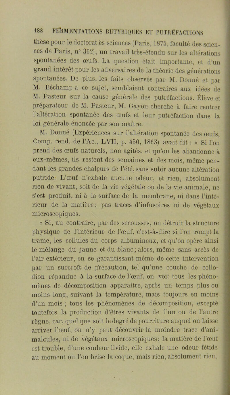 thèse pour le doctorat es sciences (Paris, 1875, faculté des scien- ces de Paris, n“ 362), un travail trcs-étendu sur les altérations spontanées des œufs. La question était importante, et d’un grand intérêt pour les adversaires de la théorie des générations spontanées. Do plus, les faits observés par M. Donné et par M. Béchamp a ce sujet, semblaient contraires aux idées de M. Pasteur sur la cause générale des ijutréfactions. Élève et préparateur de AL Pasteur, M. Gayon cherche à faire rentrer l’altération spontanée des œufs et leur putréfaction dans la loi générale énoncée par son maître. M. Donné (Expériences sur l’altération spontanée dos œufs, Comp. rend, de l’Ac., LVII, p. 450, 1863) avait dit : a Si l’on prend des œufs naturels, non agités, et qu’on les abandonne à eux-mêmes, ils restent des semaines et des mois, même pen- dant les grandes chaleurs de l’été, sans subir aucune altération putride. L’œuf n’exhale aucune odeur, et rien, absolument rien de vivant, soit de la vie végétale ou de la vie animale, ne s’est produit, ni à la surface de la membrane, ni dans l’inté- rieur de la matière; pas traces d’infusoires ni de végétaux microscopiques. « Si, au contraire, par des secousses, on détruit la structure physique de l’intérieur de l’œuf, c’est-à-dire si l’on rompt la trame, les cellules du corps albumineux, et qu’on opère ainsi le mélange du jaune et du blanc; alors, même sans accès de l’air extérieur, en se garantissant même de cette intervention par un surci'oît de pTécaution, tel qu’une couche de collo- dion répandue à la surface de l’œuf, on voit tous les phéno- mènes de décomposition apparaître, après un temps plus ou moins long, suivant la température, mais toujours en moins d’un mois ; tous les phénomènes de décomposition, excepté toutefois la production d’êtres vivants de l’un ou de l’autre règne, car, quel que soit le degré de pourriture auquel on laisse arriver l’œuf, on n’y peut découvrir la moindre trace d’ani- malcules, ni de végétaux microscopiques; la matière de l’œuf est trouble, d’une couleur livide, elle exhale une odeur fétide au moment oii l’on brise la coque, mais rien, absolument rien.
