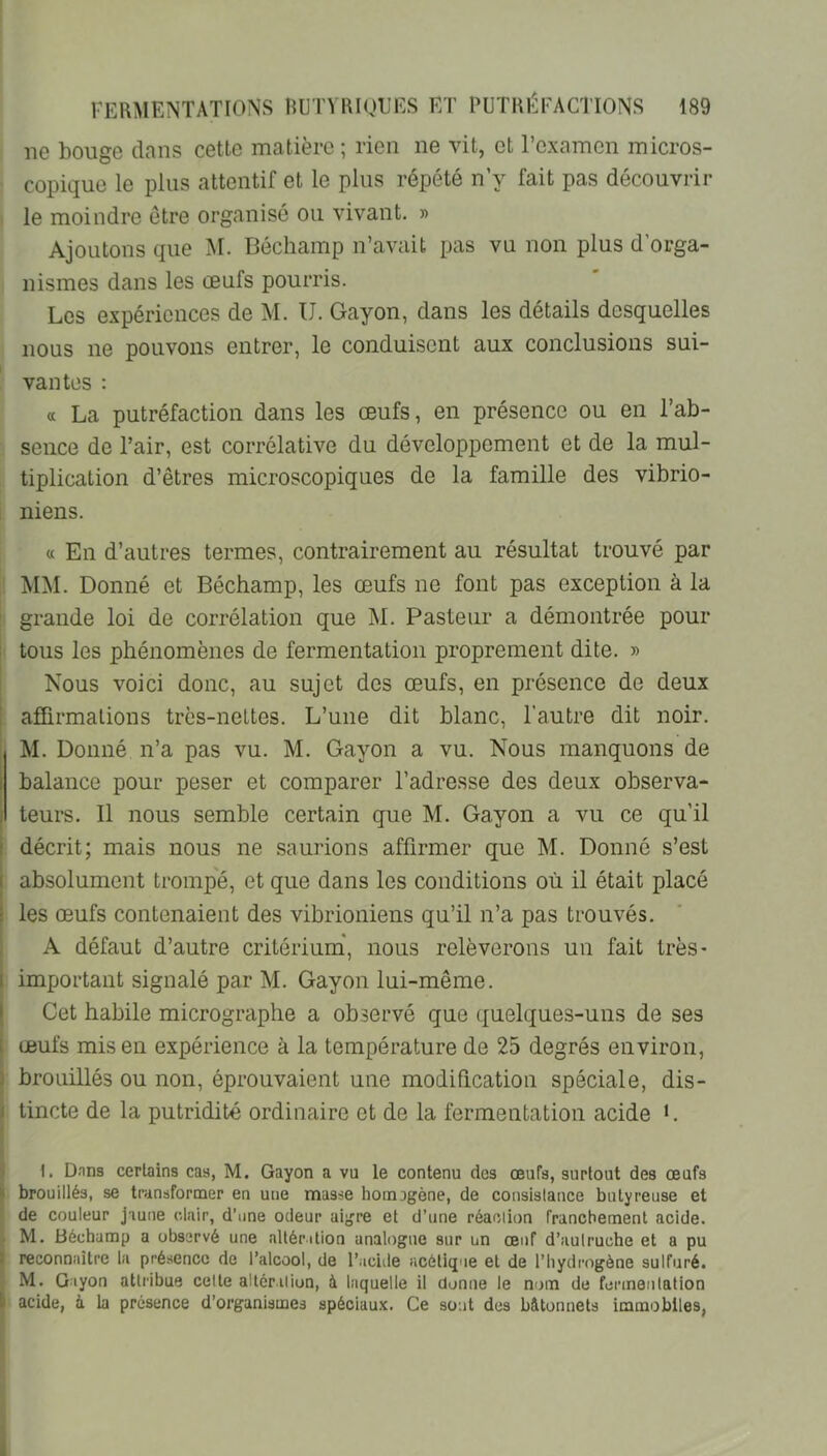 ne bouge dans cette matière ; rien ne vit, et l’examen micros- copique le plus attentif et le plus répété n’y fait pas découvrir le moindre être organisé ou vivant. » Ajoutons que M. Bôchamp n’avait pas vu non plus d’orga- nismes dans les œufs pourris. Les expériences de M. U. Gayon, dans les détails desquelles nous ne pouvons entrer, le conduisent aux conclusions sui- vantes : a La putréfaction dans les œufs, en présence ou en l’ab- sence de l’air, est corrélative du développement et de la mul- tiplication d’êtres microscopiques de la famille des vibrio- niens. « En d’autres termes, contrairement au résultat trouvé par MM. Donné et Béchamp, les œufs ne font pas exception à la grande loi de corrélation que M. Pasteur a démontrée pour tous les phénomènes de fermentation proprement dite. » Nous voici donc, au sujet des œufs, en présence de deux afUrmalions trcs-neltes. L’une dit blanc, l’autre dit noir. M. Donné n’a pas vu. M. Gayon a vu. Nous manquons de I balance pour peser et comparer l’adresse des deux observa- , teurs. 11 nous semble certain que M. Gayon a vu ce qu’il t décrit; mais nous ne saurions affirmer que M. Donné s’est I absolument trompe, et que dans les conditions où il était placé I les œufs contenaient des vibrioniens qu’il n’a pas trouvés. A défaut d’autre critérium', nous relèverons un fait très* I important signalé par M. Gayon lui-même. I Cet habile micrographe a observé que quelques-uns de ses 1 œufs mis en expérience à la température de 25 degrés environ, brouillés ou non, éprouvaient une modification spéciale, dis- ! tincte de la putridité ordinaire et de la fermentation acide L 1. D.nns certains cas, M. Gayon a vu le contenu des œufs, surtout des œufs |i brouillés, se transformer en une masse homogène, de consistance butyreuse et de couleur jaune clair, d’nne odeur aigre et d’une réaction franchement acide. M. Béchamp a observé une allée dion analogue sur un œuf d’autruche et a pu ; reconnaître la présence de l’alcool, de l’acide acétique et de l’hydrogène sulfuré. M. Giyon attribue celte allcr.ition, à laquelle il donne le nom de fenneutalion t acide, à la présence d’organismes spéciaux. Ce sont des bâtonnets immobiles,