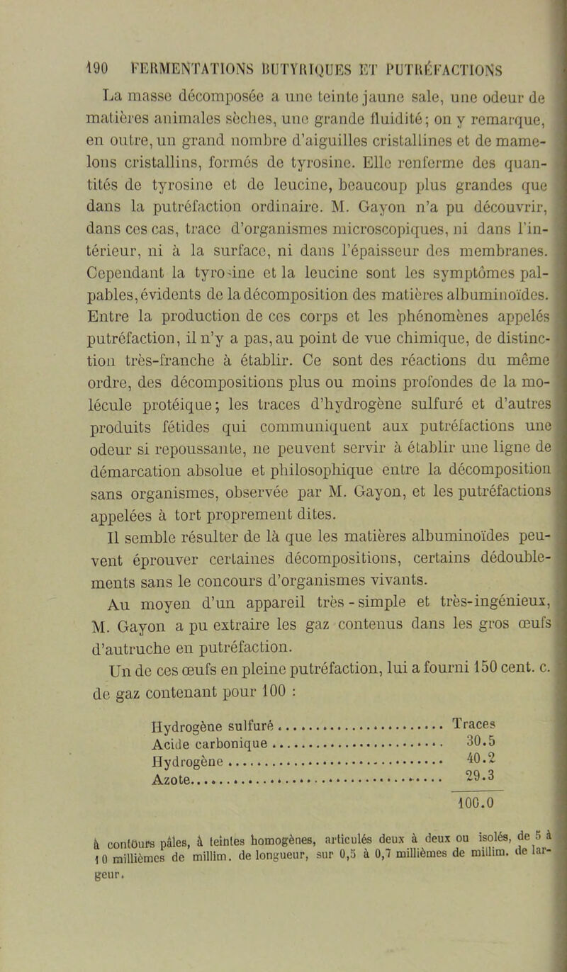 La masse décomposée a une teiiilc jaune sale, une odeur de malières animales sèches, une grande fluidité; on y remarque, en outre, un grand nombre d’aiguilles cristallines et de mame- lons cristallins, formés de tyrosine. Elle renferme des quan- tités de tyrosine et de leucine, beaucoup plus grandes que dans la putréfaction ordinaire. M. Gayon n’a pu découvrir, dans ces cas, trace d’organismes microscopiques, ni dans l’in- térieur, ni à la surface, ni dans l’épaisseur des membranes. Cependant la tyrodne et la leucine sont les symptômes pal- pables, évidents de la décomposition des matières albuminoïdes. Entre la production de ces corps et les phénomènes appelés putréfaction, il n’y a pas, au point de vue chimique, de distinc- tion très-franche à établir. Ce sont des réactions du même ordre, des décompositions plus ou moins profondes de la mo- lécule protéique; les traces d’hydrogène sulfuré et d’autres produits fétides qui communiquent aux putréfactions une odeur si repoussante, ne peuvent servir à établir une ligne de démarcation absolue et philosophique entre la décomposition sans organismes, observée par M. Gayon, et les putréfactions appelées à tort proprement dites. 11 semble résulter de là que les matières albuminoïdes peu- vent éprouver certaines décompositions, certains dédouble- ments sans le concours d’organismes vivants. Au moyen d’un appareil très-simple et très-ingénieux, M. Gayon a pu extraire les gaz contenus dans les gros œufs d’autruche en putréfaction. Un de ces œufs en pleine putréfaction, lui a fourni 150 cent. c. de gaz contenant ]30ur 100 : Hydrogène sulfuré Traces AciJe carbonique 30.5 Hydrogène AO. 2 Azote 100.0~ à contours pâles, â teintes homogènes, articulés deux à deux ou isolés, de 5 à 10 millièmes de millim. de longueur, sur 0,5 à 0,7 millièmes de millim. de lar- geur.
