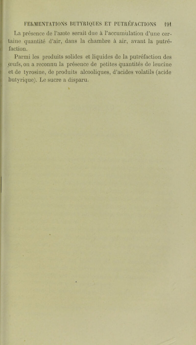 T-ia présence de l’azote serait due à l’accumulation d’une cer- taine quantité d’air, dans la chambre à air, avant la putré- faction. Parmi les produits solides et liquides de la putréfaction des œufs, on a reconnu la présence de petites quantités de leucine et de tyrosine, de produits alcooliques, d’acides volatils (acide butyrique). Le sucre a disparu.