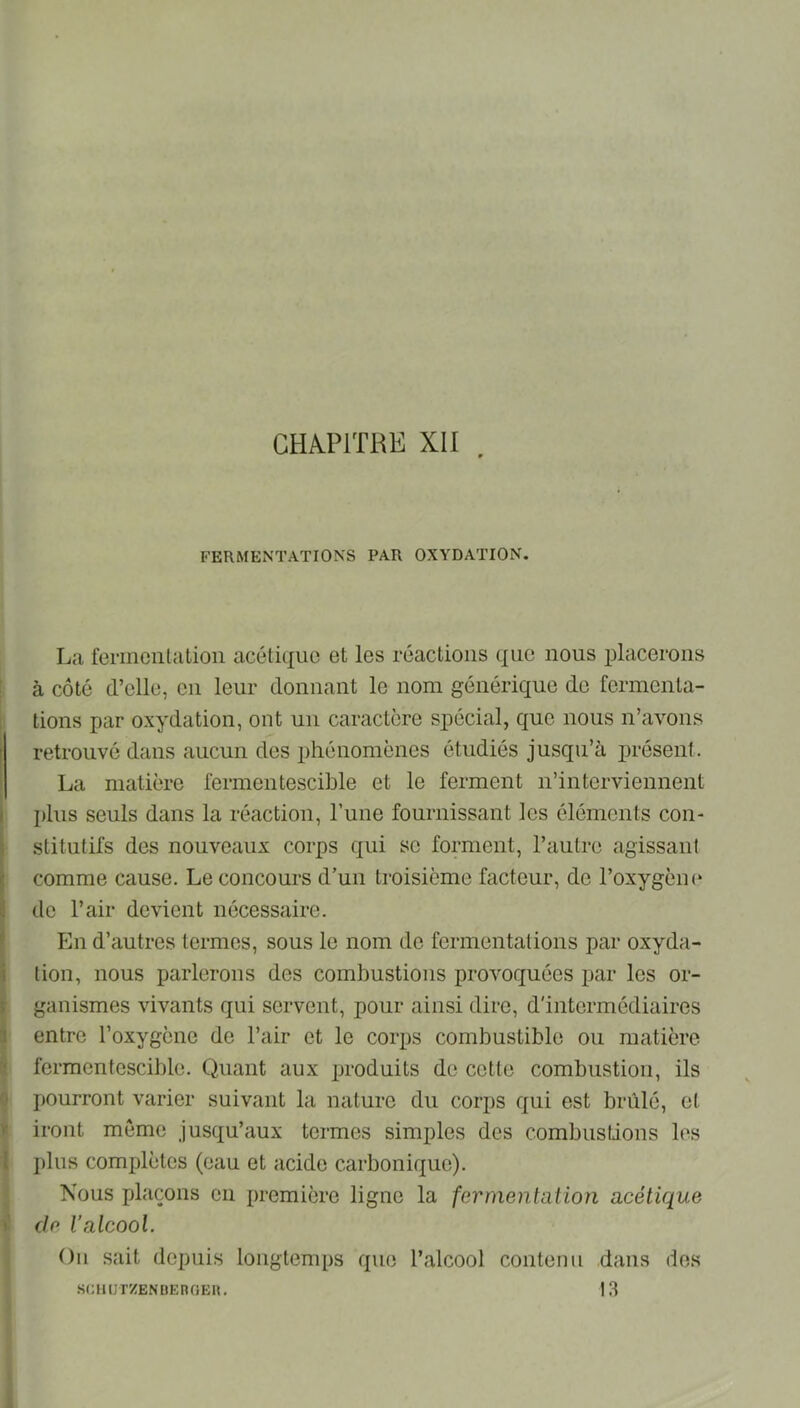 CH^P1THE XII FERMENTATIONS PAR OXYDATION. La fermenta lion acétique et les réactions que nous placerons à côté d’elle, en leur donnant le nom générique de fermenta- tions par oxydation, ont un caractère spécial, que nous n’avons retrouvé dans aucun des phénomènes étudiés jusqu’à présent. La matière fermentescible et le ferment n’interviennent plus seuls dans la réaction, l’une fournissant les éléments con- stitutifs des nouveaux corps qui se forment, l’autre agissant comme cause. Le concours d’un troisième facteur, de l’oxygèm* de l’air devient nécessaire. En d’autres termes, sous le nom de fermentations par oxyda- tion, nous parlerons des combustions provoquées par les or- ganismes vivants qui servent, pour ainsi dire, d'intermédiaires entre l’oxygène de l’air et le corps combustible ou matière fermentescible. Quant aux produits de cette combustion, ils pourront varier suivant la nature du corps qui est brûlé, et iront même jusqu’aux termes simples des combustions les ])lus complètes (eau et acide carbonique). Nous plaçons en première ligne la fermentation acétique de l’alcool. Ou sait depuis longtemps que l’alcool contenu dans des .SCHlJT'/ENDEnOEU. 13