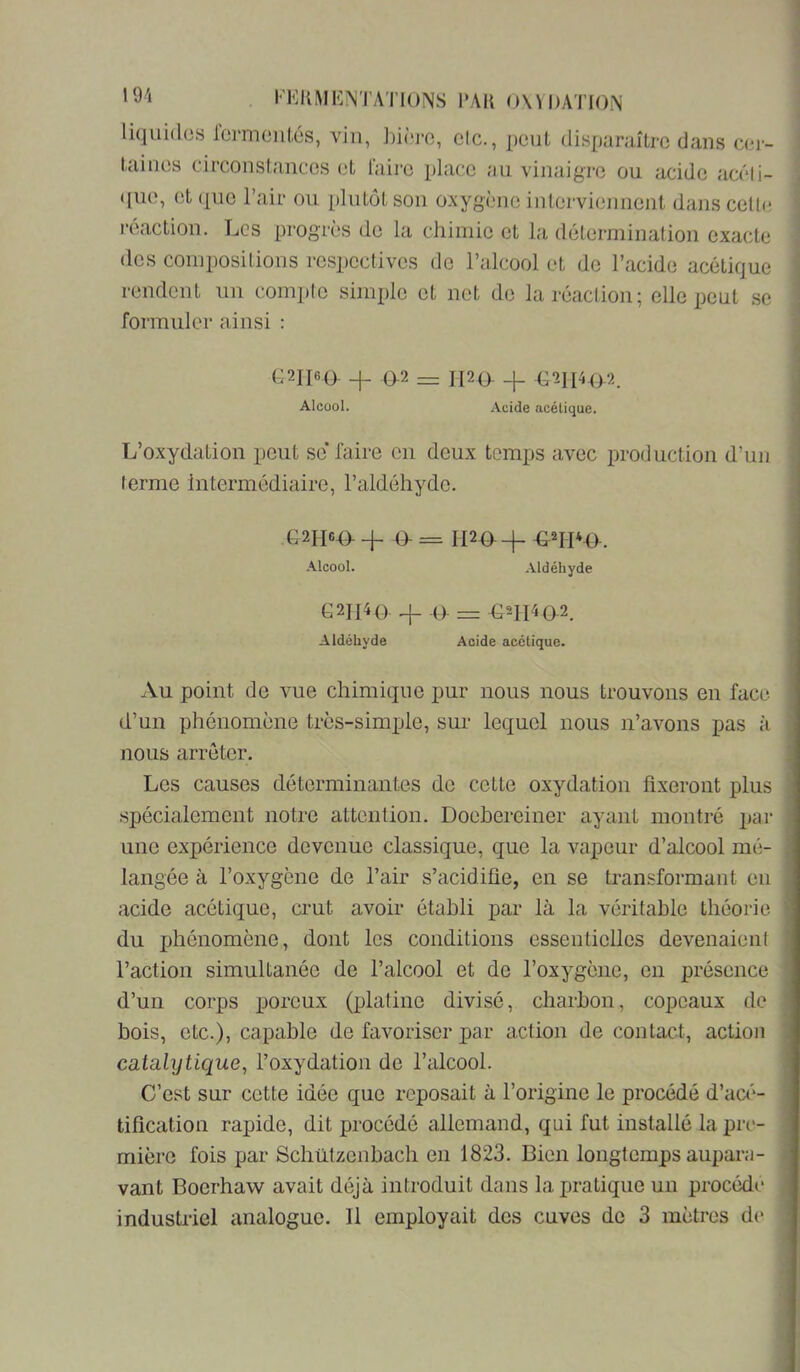 liquitlos l'crmciiLés, vin, hÜTO, cIc., peut clisparuîtrc dans ccr- Diiiios circonstances L*t faire place an vinaigre ou acide acéli- <[iie, et que l’air ou plutôt son oxygène interviennent dans cette reaction. Les progrès de la chimie et la détermination exacte (les compositions respectives do l’alcool et do l’acide acétique rendent un compte simple et net de la réaction; elle peut se formuler ainsi : (^2II6(). 0-2 — ii2(> _i_ Alcool. Acide acétique. L’oxydation pont se’ faire en deux temps avec production d’un terme Intermédiaire, l’aldéhyde. 4_ = 1120^-^ Alcool. .Vldéhyde G2II4(). ^ .(> G2II402. Aldéhyde Acide acétique. Au point de vue chimique pur nous nous trouvons en face d’un phénomène très-simple, sur lequel nous n’avons pas à nous arrêter. Les causes déterminantes de cette oxydation fixeront plus spécialement notre attention. Doehereiner ayant montré par une expérience devenue classique, que la vapeur d’alcool mé- langée à l’oxygène de l’air s’acidifie, en se transformant en acide acétique, crut avoir établi par là la véritable théorie du phénomène, dont les conditions essentielles devenaient l’action simultanée de l’alcool et de l’oxygène, en présence d’un corps poreux (platine divisé, charbon, copeaux de bois, etc.), capable de favoriser par action de contact, action catalijtique^ l’oxydation de l’alcool. C’est sur cette idée que reposait à l’origine le procédé d’aa'*- tification rapide, dit procédé allemand, qui fut installé la pre- mière fois par Schützenbach en 1823. Bien longtemps aupara- vant Boerhaw avait déjà introduit dans lajuatique un procède industriel analogue. Il employait dos cuves do 3 mètres d(>