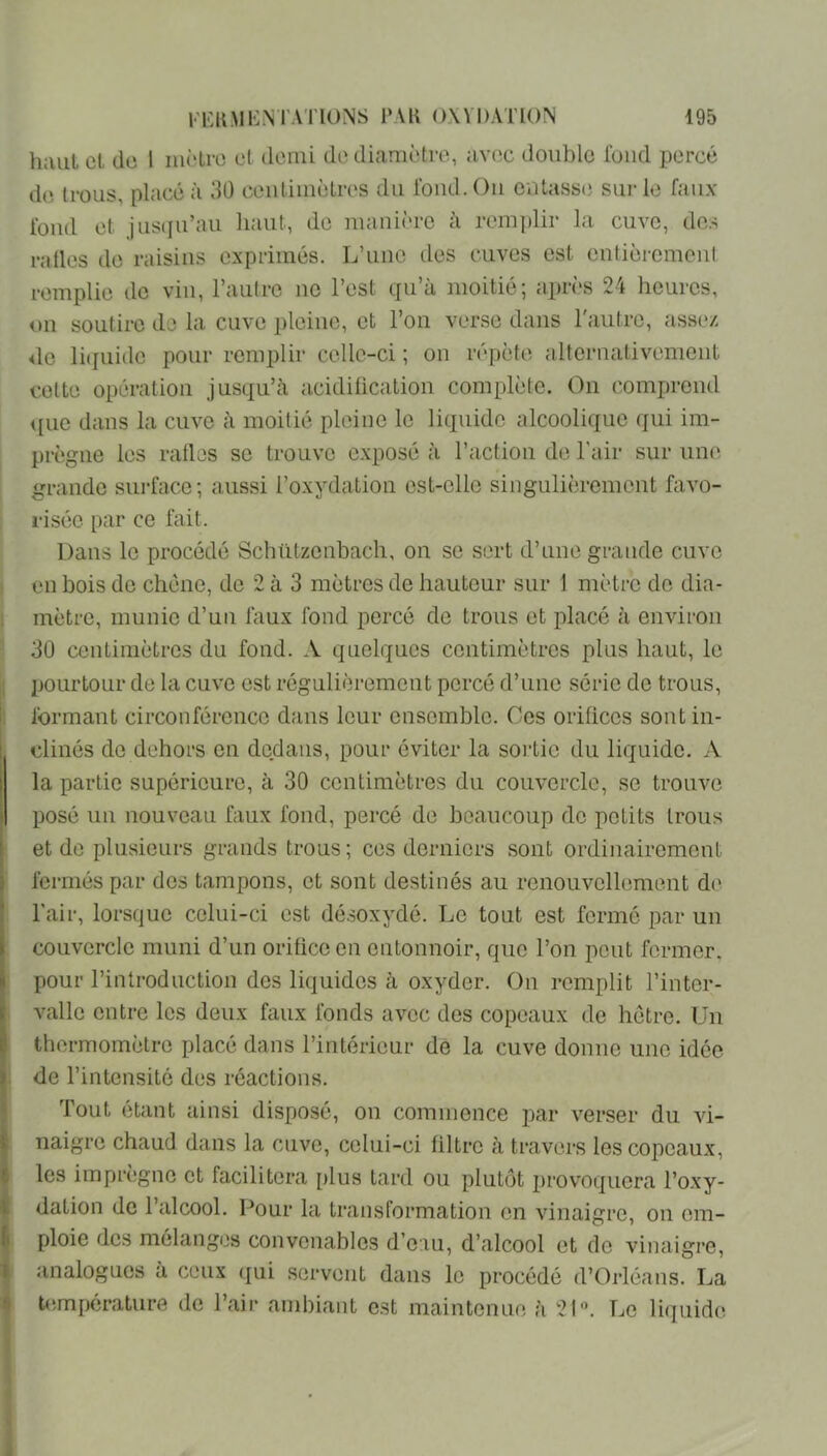 h;uiL cl de I nictrc cl demi de diamètre, avec double fond percé d(i trous, placé à 30 ceutimèlres du fond. Ou ontass(i sui-le faux fond et jus(iu’au liant, de manière à rem])lir la cuve, des railes do raisins exprimés. L’une des cuves est entièrement remplie de vin, l’autre ne l’est qu’à moitié; après 24 heures, ou soutire do la cuve pleine, et l’on verse dans l'autre, assez de liefuidc pour remplir celle-ci ; on répète alternativement cette opération jusqu’à acidiücalion complète. On comprend <[ue dans la cuve à moitié pleine le liquide alcoolique qui im- prègne les ratios se trouve exposé à l’action de l’air sur une grande surface; aussi l’oxydation ost-cllc singulièrement favo- risée par ce fait. Dans le procédé Schützenbach, on se sort d’une grande cuve en bois de chêne, de 2 à 3 mètres de hauteur sur 1 mètre do dia- mètre, munie d’un faux fond percé de trous et placé à environ 30 centimètres du fond. A quelques centimètres plus haut, le IJOurtOLir de la cuve est régulièrement percé d’une série de trous, formant circonférence dans leur ensemble. Ces orifices sont in- clinés de dehors on dedans, pour éviter la sortie du liquide. A la partie supérieure, à 30 centimètres du couvercle, se trouve posé un nouveau faux fond, percé de beaucoup de petits trous et de plusieurs grands trous; ces derniers sont ordinairement fermés par dos tampons, et sont destinés au renouvellement de l'air, lorsque celui-ci est dé.soxydé. Le tout est fermé par un couvercle muni d’un orifice en entonnoir, que l’on peut former, pour l’infroduction dos liquides à oxyder. On remplit l’inter- valle entre les deux faux fonds avec des copeaux de hêtre. Un thermomètre placé dans l’intérieur de la cuve donne une idée de l’intensité des réactions. 'fout étant ainsi disposé, on commence par verser du vi- naigre chaud dans la cuve, celui-ci filtre à travers les copeaux, les imprègne et facilitera plus tard ou plutôt provoquera l’oxy- dation do l’alcool. Pour la transformation en vinaigre, on em- ploie dos mélanges convenables d’eau, d’alcool et do vinaigre, analogues à ceux qui servent dans le procédé d’Orléans. La bîmpérature de l’air ambiant est maintenue à 2l-\ Le liquide