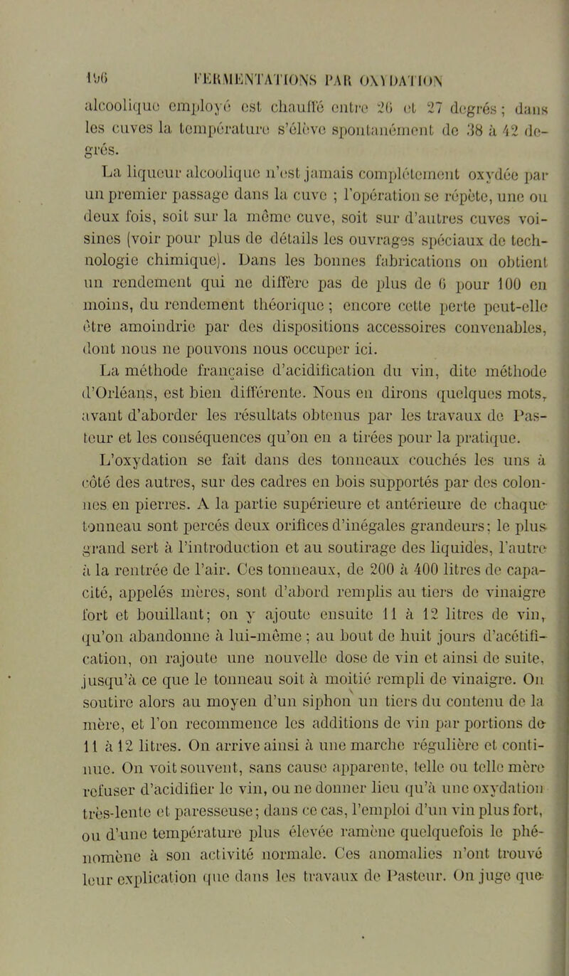 riCKiMENTATIONS l’AK 0\U)A'll()N alcoolique employé est cliauÜé entre :2(i et 27 degrés ; dans les Clives la températuri! s’élève spontanément de .‘18 à 42 de- grés. La liqueur alcoolique n’cist jamais complètement oxydée par un premier j)assage dans la cuve ; l’opération se répète, une ou deux fois, soit sur la meme cuve, soit sur d’autres cuves voi- sines (voir pour plus de détails les ouvrages spéciaux de tech- nologie chimique). Dans les bonnes fabrications on obtient un rondement qui ne diffère pas de plus de G pour lüü en moins, du rondement théorique ; encore cette perte peut-elle être amoindrie par des dispositions accessoires convenables, dont nous ne pouvons nous occuper ici. La méthode française d’acidification du vin, dite méthode d’Orléans, est bien différente. Nous en dirons quelques mots,, avant d’aborder les résultats obtenus par les travaux de Pas- teur et les conséquences qu’on en a tirées pour la pratique. L’oxydation se fait dans des tonneaux couchés les uns à roté des autres, sur des cadres en bois supportés par des colon- nes en pierres. A la partie supérieure et antérieure de chaque- tonneau sont percés deux orifices d’inégales grandeurs; le plus grand sert à l’introduction et au soutirage des liquides, l’autre à la rentrée de l’air. Ces tonneaux, de 200 à 400 litres de capa- cité, appelés mères, sont d’abord remplis au tiers de vinaigre fort et bouillant; on y ajoute ensuite 11 à 12 litres de vin,, qu’on abandonne à lui-meme ; au bout de huit jours d’acétifi- cation, on rajoute une nouvelle dose de vin et ainsi de suite, jusqu’à ce que le tonneau soit à moitié rempli de vinaigre. On soutire alors au moyen d’un siphon un tiers du contenu do la mère, et l’on recommence les additions de vin par portions de- 11 à 12 litres. On arrive ainsi à une marche régulière et conti- nue. On voit souvent, sans cause apparente, telle ou telle mère refuser d’acidifier le vin, ou ne donner lieu qu’à une oxydation très-lente et paresseuse ; dans ce cas, l’emploi d’un vin plus fort, ou d’une température plus élevée ramène quelquefois le phé- nomène à son activité normale. Ces anomalies n’ont trouvé leur e.xplication que dans les travaux de Pasteur. On juge que-