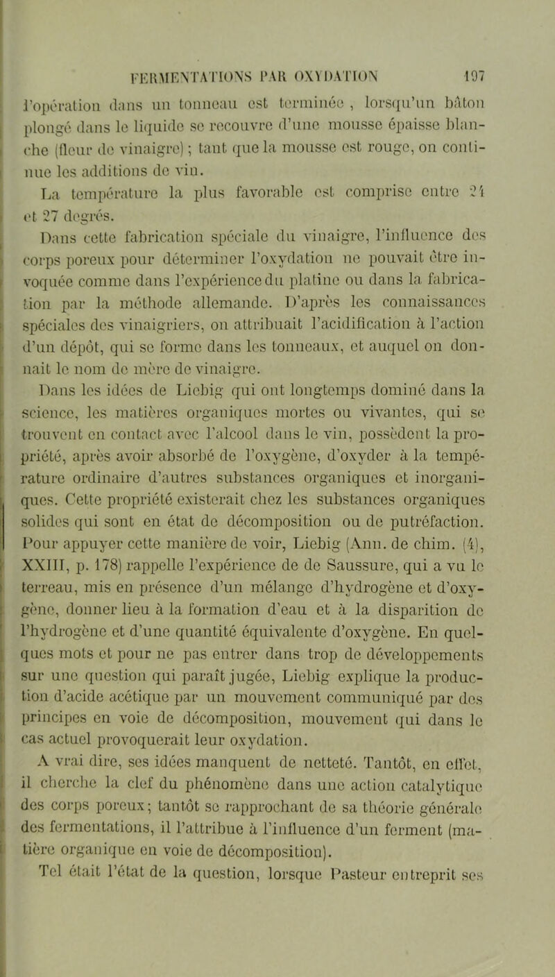 l'opéraiioii dans un tonneau est terminée , lorscpL’nn bâton plongé dans le liquide se recouvre d’une mousse épaisse l)lan- che (fleur de vinaigre) ; tant (jue la mousse est rouge, on conti- nue les additions do vin. La température la plus favorable est comi)riso entre Ci (>t 27 degrés. Dans cette fabrication spéciale du vinaigre, l’influence dos corps poreux pour déterminer l’oxydation ne pouvait être in- voquée comme dans l’expérience du platine ou dans la fabrica- tion par la méthode allemande. D’après les connaissances spéciales dos vinaigriers, on attribuait l’acidification à l’action d’un dépôt, qui se forme dans les tonneaux, et auquel on don- nait le nom do mère de vinaigre. Dans les idées de Liebig qui ont longtemps dominé dans la science, les matières organiques mortes ou vivantes, qui S(^ trouvent en contact avec l’alcool dans le vin, possèdent la pro- priété, après avoir absorbé de l’oxygène, d’oxyder à la tempé- rature ordinaire d’autres substances organiques et inorgani- I ques. Cette propriété existerait chez les substances organiques I solides qui sont en état de décomposition ou de putréfaction. Dour appuyer cette manière de voir, Liebig (Ann. de chim. (4), f XXllI, p. 178) rappelle l’expérience de de Saus.siire, qui a vu le I terreau, mis en présence d’un mélange d’hydrogène et d’oxy- . gène, donner lieu à la formation d’eau et à la disparition de l’hydrogène et d’une quantité équivalente d’oxygène. En quel- ques mots et pour ne pas entrer dans trop de développements I sur une question qui paraît jugée, Liebig explique la produc- tion d’acide acétique par un mouvement communiqué par des principes en voie de décomposition, mouvement qui dans le cas actuel provoquerait leur oxydation. A vrai dire, ses idées manquent de netteté. Tantôt, en effet, il cherche la clef du phénomène dans une action catalytique i des corps poreux ; tantôt se rapprochant de sa théorie générale des fermentations, il l’attribue à l’influence d’un ferment (ma- I tière organique en voie de décomposition). Tel était l’état de la question, lorsque Pasteur entreprit ses