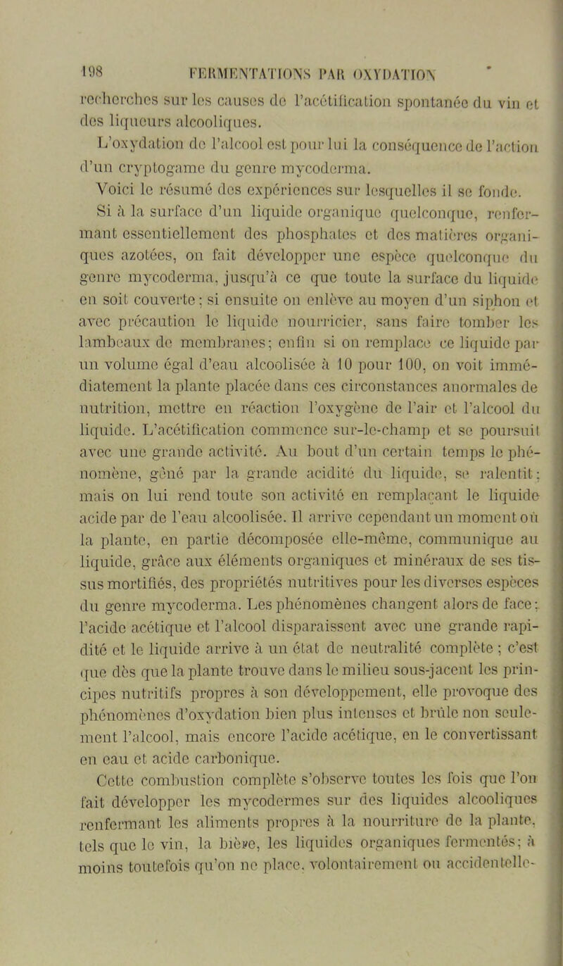 l'cchopchcs sur les causos de racétÜicaLion spontanée du vin et des liqueurs alcooliques. L’oxydation do l’alcool est pour lui la conséquence de l’action d’un cryptogame du genre mycoderma. Voici le résumé des expériences sur lesquelles il se fonde. Si à la surface d’un liquide organique quelconque, renfer- mant essentiellement des phosphates et des matières organi- ques azotées, on fait développer une espèce qu(dconqne du genre mycoderma, jusqu’à ce que toute la surface du liquide en soit couverte ; si ensuite on enlève au moyen d’un siphon (*l avec précaution le liquide nourricier, sans faire tomber les lambeaux de membranes; enfin si on remplace ce liquide par un volume égal d’eau alcoolisée à 10 pour 100, on voit immé- diatement la plante placée dans ces circonstances anormales de nutrition, mettre en réaction l’oxygène de l’air et l’alcool du liquide. L’acétification commence sur-le-champ et se poursuil avec une grande activité. Au bout d’un certain temps le phé- nomène, gène par la grande acidité du liquide, se ralentit : mais on lui rend toute son activité en remplaçant le liquide acide par de l’eau alcoolisée. Il arrive cependant un moment on la plante, en partie décomposée elle-même, communique au liquide, grâce aux éléments organiques et minéraux de ses tis- sus mortifiés, des propriétés nutritives pour les diverses espèces du genre mycoderma. Les phénomènes changent alors de face;, l’acide acétique et l’alcool disparaissent avec une grande rapi- dité et le liquide arrive à un état de neutralité complète ; c’est ({lie dès que la plante trouve dans le milieu sous-jacent les prin- cipes nutritifs propres à son développement, elle provoque des phénomènes d’oxydation bien plus intenses et brûle non seule- ment l’alcool, mais encore l’acide acétique, en le convertissant en eau et acide carbonique. Cette combustion complète s’observe toutes les fois que l’on fait développer les mycodermes sur des liquides alcooliques renfermant les aliments propres à la nourriture de la plante, tels que le vin, la bière, les liquides organiques fermentés; à moins toutefois qu’on ne place, volontairement ou accidentelle-