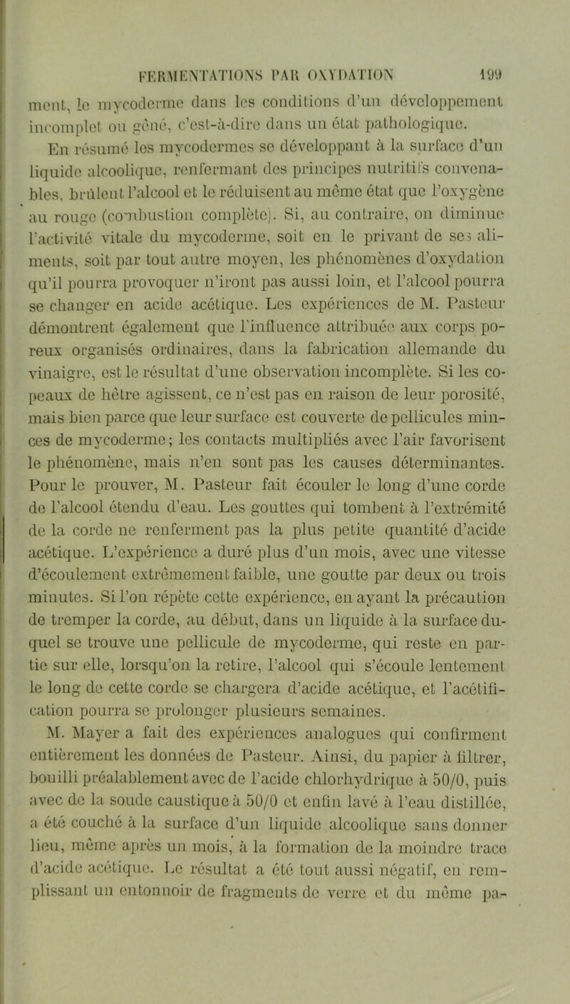 ment, lo riiycodcnno dans les conditions d’un dévcloppcmont incomplet ou gêné, c’est-à-dire dans un état pathologicjue. En résumé les mycodermes se développant à la surface d’un liquide alcoolique, renfermant des principes nutritifs convena- bles, brûlent l’alcool et le réduisent au meme état que l’oxygène au rouge (combuslioii complète). Si, au contraire, on diminue l’activité vitale du mycoderme, soit en le privant de ses ali- ments, soit par tout autre moyen, les phénomènes d’oxydation qu’il pourra provoquer n’iront pas aussi loin, et l’alcool pourra se changer en acide acétique. Les expériences de INI. Pasteur démontrent également que l’influence attribuée aux corps po- reux organisés ordinaires, dans la fabrication allemande du vinaigre, est le résultat d’une observation incomplète. Si les co- peaux de hêtre agissent, ce n’est pas en raison de leur porosité, mais bien parce que leur surface est couverte de pellicules min- ces de mycoderme ; les contacts multipliés avec Pair favorisent le phénomène, mais n’en sont pas les causes déterminantes. Pour le prouver, M. Pasteur fait écouler le long d’une corde de l’alcool étendu d’eau. Les gouttes qui tombent à l’extrémité do la corde ne renferment pas la plus petite quantité d’acide acétique. L’expérience a duré plus d’un mois, avec une vitesse d’écoulement extrêmement faible, une goutte par deux ou trois minutes. Si l’on répète cette expérience, en ayant la précaution de tremper la corde, au début, dans un liquide à la surface du- quel se trouve une pellicule de mycoderme, qui reste en par- tie sur elle, lorsqu’on la retire, l’alcool qui s’écoule lentemenl le long de cette corde se chargera d’acide acétique, et l’acétifi- cation pourra se prolonger plusieurs semaines. M. Mayer a fait des expériences analogues qui confirment entièrement les données de Pasteur. Ainsi, du papier à liltrer, bouilli préalablement avec de l’acide chlorhydrique à 50/0, puis avec de la soude caustique à 50/0 et enfin lavé à l’eau distillée, a été couché à la surface d’un liquide alcoolique sans donner lieu, même après un mois, à la formation de la moindre trace d’acide acétique. Le résultat a été tout aussi négatif, en rem- plissant un entonnoir de fragments de verre et du même pa-