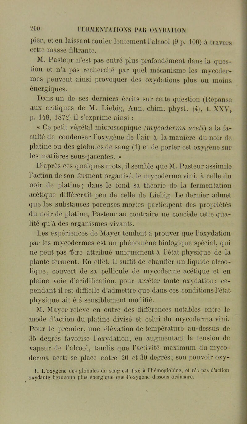 pier, et en laissant couler lentement l’alcool (9 p. 100) à li*avers cette masse filtrante. M. Pasteur n’est pas entré plus profondément dans la ques- tion et n’a pas recherché par (jiiel mécanisme les mycoder- mes peuvent ainsi provoquer des oxydations plus ou moins énergiques. Dans un de ses derniers écrits sur cette question (Réponse aux critiques de M. Liebig, Ann. chim. physi. (4), t. XXV, J). 148, 1872) il s’exprime ainsi : « Ce petit végétal microscopique (mycoderma aceti) a la fa- culté de condenser l’oxygène de l’air à la manière du noir de platine ou des globules de sang (1) et de porter cet oxygène sur les matières sous-jacentes. » D’après ces quelques mots, il semble que M. Pasteur a.ssimile l’action de son ferment organisé, le mycoderma vini, à celle du noir de platine; dans le fond sa théorie de la fermentation acétique différerait peu de celle de Liebig. Le dernier admet (|ue les substances poreuses mortes participent dos propriétés <1li noir de platine, Pasteur au contraire ne concède cette qua- lité qu’à des organismes vivants. Les expériences de Mayer tendent à prouver que l’oxydation par les mycodermes est un phénomène biologique spécial, qui ne peut pas “être attribué uniquement à l’état physique do la plante ferment. En effet, il suffit de chauffer un liquide alcoo- lique, couvert de sa pellicule de mycoderme acétique et en pleine voie d’acidification, pour arrêter toute oxydation; ce- pendant il est difficile d’admettre que dans ces conditions l’état physique ait été sensiblement modifié. M. Mayer relève en outre des différences notables entre le mode d’action du platine divisé et celui du mycoderma vini. Pour le premier, une élévation de température au-dessus do .35 degrés favorise l’oxydation, en augmentant la tension de vapeur de l’alcool, tandis que l’activité maximum du myco- derma aceti se place entre 20 et 30 degrés; son pouvoir oxy- 1. L’oxygène des globules du sang est fixé à l’hémoglobine, et n’a pas d’action oxydante bciueonp plus énergique que l’oxygène dissous ordinaire.
