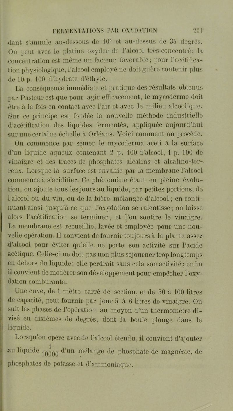 I FKiniKNTATIONS l'AR 0\U)ATinN ‘^OI dant s'annule au-dessons do 10 cL au-dessus do 35 degrés. Ou peut avec le plaliuo oxyder d(> l’alcool très-couceuLré; la. couceulratioii est même un facteur favorable; pour l’acélilica- tiou physiologique, l’alcool employé ne doit guèrci contenir plus <le 10 p. 100 d’hydrate d’éthyle. La cousé(iueuce immédiate et prati({ue des résultats obtenus par Pasteur est que pour agir efhcacemeut, le mycoderme doit dtro à la fois eu contact avec l’air et avec le milieu alcoolique. Sur ce principe est fondée la nouvelle méthode industrielle d’acétification des liquides fermentés, appliquée aujourd’hui sur une certaine échelle à Orléans. A^oici comment on procède. On commence par semer le mycoderma aceti à la surface ^ d’un liquide aqueux contenant 2 p. 100 d’alcool, 1 p. 100 de vinaigre et des traces de phosphates alcalins et alcalino-ter- I reux. Lorsque la surface est envahie par la membrane l’alcool r commence à s’acidifier. Ce phénomène étant en pleine évolu- j tion, on ajoute tous les jours au liquide, par petites portions, do * l’alcool ou du vin, ou de la bière mélangée d’alcool ; en conti- I nuant ainsi jusqu’à ce que l’oxydation se ralentisse; on laisse \ alors racétification se teiminer, et l’on soutire le vinaigre, i La membrane est recueillie, lavée et employée pour une nou- I velle opération. Il convient de fournir toujours à la plante assez d’alcool pour éviter qu’elle no porte son activité sur l’acide I acétique. Celle-ci ne doit pas non plus séjourner trop longtemps I en dehors du liquide; elle perdrait sans cela son activité ; enfin il convient de modérer son développement pour empêcher l’oxy- I dation comburante. Une cuve, de 1 mètre carré de section, et de 50 à 100 litres ’■ do capacité, peut fournir par jour 5 à 6 litres de vinaigre. On I suit les phases de l’opération au moyen d’un thermomètre di- II visé en dixièmes de degrés, dont la boule plonge dans le I' liquide. Lorsqu’on opère avec de l’alcool étendu, il convient d’ajouter 1 1. au liquide |qqqq mélange de phosphate de magnésie, de phosphates de potasse et d’ammoniaque.