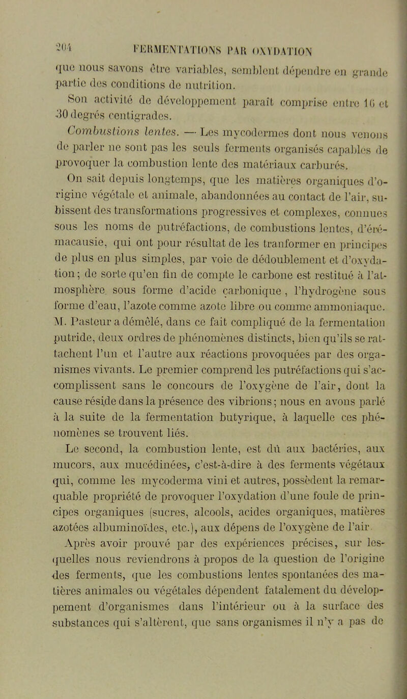 l'KltMKNTATIONS l'AK o\n)\TION i i que nous savons (“Ire variables, sernliloiiL (lépeiidre en grande j ■partie des conditions do nutrition. | Son activité de développement paraît comprise entre 1(5 et i dO degrés centigrades. î Combuslions lentes. — Les mycodermes dont nous venons de parler no sont pas les seuls ferments organisés capables de provoquer la combustion lento des matériaux carburés. On sait depuis longtemps, que les matières organiques d’o- rigine végétale et animale, abandonnées au contact de l’air, su- bissent des transformations progressives et complexes, connues sous les noms de putréfactions, de combustions lentes, d’éré- macausie, qui ont pour résultat de les tranformor en principes de plus en plus simples, par voie de dédoublement et d’oxyda- tion ; de sorte qu’en fin de compte le carbone est restitué à l’at- ; mosphère. sous forme d’acide carbonique , l’hydrogène sous forme d’eau, l’azote comme azote libre ou comme ammoniaque. ; M. Pasteur a démêlé, dans ce fait compliqué de la fermentation putride, deux ordres de ijliénomènes distincts, bien qu’ils se rat- tachent l’un et l’autre aux réactions provoquées par des orga- nismes vivants. Le premier comprend les putréfactions qui s’ac- complissent sans le concours de l’oxygène de l’air, dont la cause réside dans la présence des vibrions ; nous en avons parlé à la suite de la fermentation butyrique, à laquelle ces phé- nomènes se trouvent liés. Le second, la combustion lente, est dû aux bactéries, aux mucors, aux miicédinées, c’est-à-dire à des ferments végétaux (jui, comme les mycoderma vini et autres, possèdent la remar- quable propriété de provoquer l’oxydation d’une foule de prin- cipes organiques (sucres, alcools, acides organiques, matières azotées albuminoïdes, etc.), aux dépens de l’oxygène de l’air. Après avoir prouvé par des expériences précises, sur les- (fuelles nous reviendrons à propos do la question de l’origine des ferments, (]ue les combustions lentes spontanées dos ma- tières animales ou végétales dépendent fatalement du dévelop- pement d’organismes dans l’intérieur ou à la surface des substances qui s’altèrent, que sans organismes il n’y a pas de
