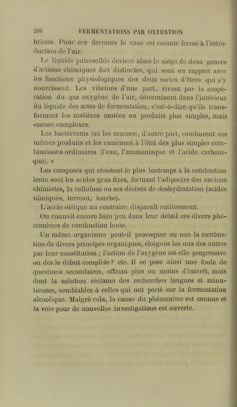 l'IUlMEiM'ATlONS l'AK OXYDATION hrions. ces duc Lion de l’air. derniers le vase (jst connue fermé à rinlro- r.ie liquide imtrescible devient alors le siège de deux genres d’aclions chimiques fort distinctes, (jui sont eu rapport avec les fonctions physiologiques des deux sortes d’étres qui s’y nourrissent. Les vibrions d’une part, vivant par la coopé- ration du gaz oxygène de l’air, déterminent dans l’intérieur du liquide des actes de fermentation, c’est-à-dire qu'ils trans- forment les matières azotées en produits plus simples, mais encore complexes. Les bactériums (ou les mucors), d’autre part, comburent ces memes produits et les ramènent à l’état des plus simples com- binaisons ordinaires (l’eau, l’ammoniaque et l'acide carboni- que). » Les composés qui résistent le plus Ion temps à la combustion lente sont les acides gras fixes, formant l’adipocire des anciens chimistes, la cellulose ou ses dérivés de déshydratation (acides ulmiques, terreau, tourbe). L’acide oléique au contraire disparaît entièrement. On connaît encore bien peu dans leur détail ces divers phé- nomènes de combustion lente. Un meme organisme peut-il provoquer ou non la combus- tion de divers principes organiques, éloignés les uns des autres par leur constitution ; l’action de l’oxygène est-elle progressive ou dès le début complète ? etc. Il se pose ainsi une foule de questions secondaires, offrant plus ou moins d’intérêt, mais dont la solution réclame des recherches longues et minu- tieuses, semblables à celles qui ont porté sur la fermentation alcoolique. Malgré cela, la cause du phénomène est connue et la voie pour de nouvelles investigations est ouverte.