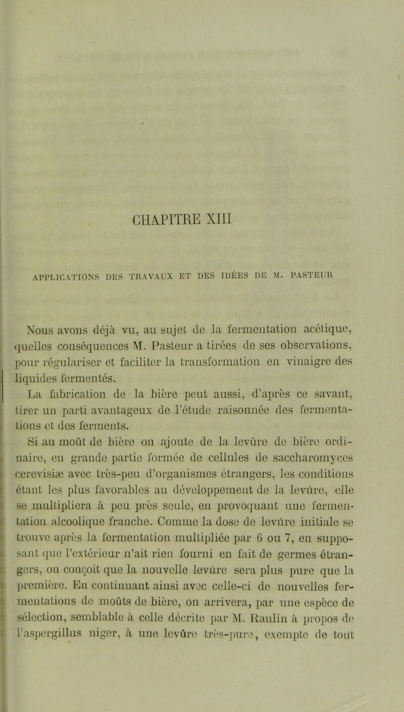 CHA.P1TRE XIU APPLICATIONS DES TRAVAUX ET DES IDÉES DE M. PASTEUR Nous avons déjà vu, au sujet de la fermentation acétique, «luellcs conséquences M. Pasteur a tirées de ses observations, pour régulariser et faciliter la transformation en vinaigre des liquides fermentés. La fabrication de la bière peut aussi, d’ajirès ce savant, tirer un parti avantageux de l’étude raisonnée des fermenta- tions et des ferments. Si au moût de bière on ajoute de la levùre de bière ordi- naire, en grande partie formée de cellules de saccharomyces cerevisiæ avec très-peu d’organismes étrangers, les conditions étant les plus favorables au développement de la levure, elle se multipliera à peu jirès seule, en provoquant une fermen- tation alcoolique franche. Comme la dose de levùre initiale se trouve après la fermentation multipliée par G ou 7, en suppo- sant (jue l’extérieur n’ait rien fourni en fait de germes étran- gers, on conçoit que la nouvelle levùre sera plus pure que la première. En continuant ainsi avec celle-ci de nouvelles fer- mentations de moûts de bière, on arrivera, par une espèce de sélection, semblable à celle décrite par M. Raulin à propos d(* l’aspergilUis niger, à une levùre Lrès-])ure, exempte de tout «