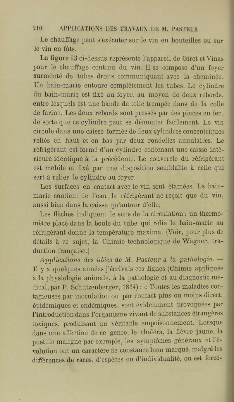 Le chauffage peut s’exécuter sur le vin en houteilles ou sur le vin en fûts. La figure 23 ci-dessus représente l’appareil de Giret et Vinas pour le chauffage continu du vin. Il se compose d’un foyer surmonté do tubes droits communiquant avec la cheminée. Un bain-marie entoure complètement les tubes. Le cylindre du bain-marie est fixé au foyer, au moyen de deux rebords, entre lesquels est une bande de toile trempée dans de la colle de farine. Les deux rebords sont pressés par des pinces on fer, de sorte que ce cylindre peut se démonter facilement. Le vin circule dans une caisse formée de deux cylindres concentriques reliés en haut et en bas par deux rondelles annulaires. Le réfrigérant est formé d’un cylindre contenant une caisse inté- rieure identique à la précédente. Le couvercle du réfrigérant est mobile et fixé par une disposition semblable à celle qui sert à relier le cylindre au foyer. Les surfaces en contact avec le vin sont étamées. Le bain- marie contient de l’eau, le réfrigérant ne reçoit que du vin, aussi bien dans la caisse qu’autour d’elle. Les flèches indiquent le sens de la circulation ; un thermo- mètre placé dans la boule du tube qui relie le bain-marie au réfrigérant donne la température maxima. (Voir, pour plus de détails à ce sujet, la Chimie technologique de Wagner, tra- duction française.) Applications des idées de M. Pasteur à la pathologie. — 11 y a quelques années j’écrivais ces lignes (Chimie appliquée à la physiologie animale, à la pathologie et au diagnostic mé- dical, par P. Schutzenberger, 1864) ; « Toutes les maladies con- tagieuses par inoculation ou par contact plus ou moins direct, épidémiques et endémiques, sont évidemment provoquées par l’introduction dans l’organisme vivant de substances éti-angères toxiques, produisant un véritable empoisonnement. Lorsque dans une affection de ce genre, le choléra, la fièvre jaune, la pustule maligne par exemple, les symptômes généraux et l’é- volution ont un caractère de constance bien marqué, malgré les différences de' races, d’espèces ou d’individualité, on est forcé-