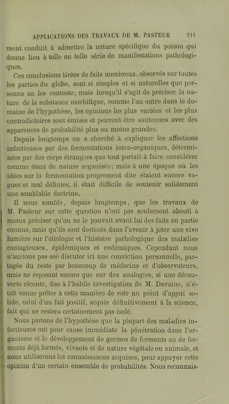 ment conduit à admettre la nature spécifique du poison qui donne lieu à telle ou telle sérié de manifestcitions pathologi- ques. Ces conclusions tirées défaits nombreux, observés sur toutes les parties du globe, sont si simples et si naturelles que per- sonne ne les conteste ; mais lorsqu’il s’agit de préciser la na- ture de la substance morbifique, comme l’on entre dans le do- maine de l’hypothèse, les opinions les plus variées et les plus contradictoires sont émises et peuvent être soutenues avec des apparences de probabilité plus ou moins grandes. Depuis longtemps on a cherché à expliquer les affections infectieuses par des fermentations intra-organiques, détermi- nées par des corps étrangers que tout portait à faire considérer ; comme étant de nature organisée ; mais à une époque où les idées sur la fermentation proprement dite étaient encore va- gues et mal définies, il était difficile de soutenir solidement une semblable doctrine. Il nous semble, depuis longtemps, que les travaux de i M. Pasteur sur cette question n’ont pas seulement abouti à I mieux préciser qu’on ne le pouvait avant lui des faits en partie i connus, mais qu’ils sont destinés dans l’avenir à jeter une vive I lumière sur l’étiologie et l’histoire pathologique des maladies ( contagieuses, épidémiques et endémiques. Cependant nous . n’aurions pas osé discuter ici une conviction personnelle, par- ; tagée du reste par beaucoup de médecins et d’observateurs, , mais ne reposant encore que sur des analogies, si une décou- i verte récente, due à l’habile investigation de M. Davaine, n’é- i tait venue prêter à cette manière de voir un point d’appui so- lide, celui d’un fait positif, acquis définitivement à la science, ! fait qui ne restera certainement pas isolé. Nous partons de l’hypothèse que la plupart des maladies in- • fectieuscs ont pour cause immédiate la pénétration dans l’or- ganisme et le développement de germes de ferments ou de fer- ments déjà formés, vivants et de nature végétale ou animale, et ; nous utiliserons les connaissances acquises, pour appuyer cette . opinion d’un certain ensemble de probabilités. Nous reconnais-