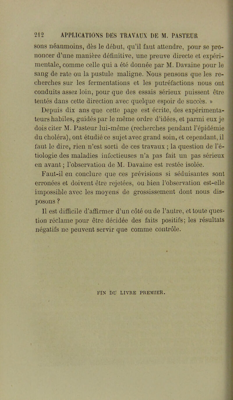 sons néanmoins, dès le début, qu’il faut attendre, pour se pro- noncer d’une manière définitive, une preuve directe et expéri- mentale, comme celle qui a été donnée par M. Davaine pour le sang de rate ou la pustule maligne. Nous pensons que les re- cherches sur les fermentations et les putréfactions nous ont conduits assez loin, pour que des essais sérieux puissent être tentés dans cette direction avec quelque espoir de succès. » Depuis dix ans que cette page est écrite, des expérimenta- teurs habiles, guidés par le même ordre d’idées, et parmi eux je dois citer M. Pasteur lui-même (recherches pendant l’épidémie du choléra), ont étudié ce sujet avec grand soin, et cependant, il faut le dire, rien n’est sorti de ces travaux ; la question de l’é- tiologie des maladies infectieuses n’a pas fait un pas sérieux en avant ; l’observation de M. Davaine est restée isolée. Faut-il en conclure que ces prévisions si séduisantes sont erronées et doivent être rejetées, ou bien l’observation est-elle impossible avec les moyens de grossissement dont nous dis- posons ? Il est difficile d’affirmer d’un côté ou de l’autre, et toute ques- tion réclame pour être décidée des faits positifs; les résultats négatifs ne peuvent servir que comme contrôle. FIN DU LIVRE PREMIER.