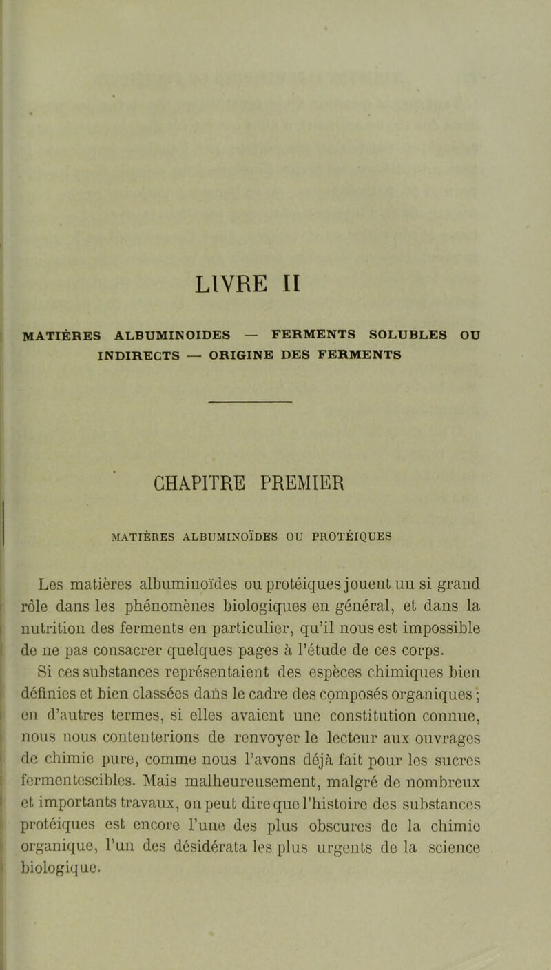 LIVRE II MATIÈRES albuminoïdes — FERMENTS SOLUBLES OU INDIRECTS — ORIGINE DES FERMENTS CHAPITRE PREMIER MATIÈRES ALBUMINOÏDES OU PROTÉIQUES Les matières albuminoïdes ou protéiques jouent un si grand rôle dans les phénomènes biologiques en général, et dans la nutrition des ferments en particulier, qu’il nous est impossible de ne pas consacrer quelques pages à l’étude de ces corps. Si ces substances représentaient des espèces chimiques bien définies et bien classées dans le cadre des composés organiques ; en d’autres termes, si elles avaient une constitution connue, nous nous contenterions de renvoyer le lecteur aux ouvrages de chimie pure, comme nous l’avons déjà fait pour les sucres fermentescibles. Mais malheureusement, malgré de nombreux et importants travaux, on peut dire que l’hisloire des substances protéiques est encore l’une des plus obscures de la chimie organique, l’un des désidérata les plus urgents de la science biologique.