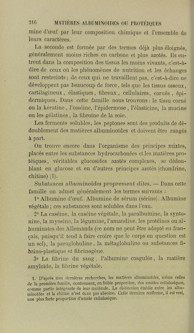 mine d’œuf par leur composition chimique et l’ensemble de leurs caractères. La seconde est formée par des termes déjà plus éloignés, généralement moins riches en carbone et plus azotés. Ils en- trent dans la composition des tissus les moins vivants, c’est-à- dire de ceux où les phénomènes de nutrition et les échanges sont restreints ; de ceux qui ne travaillent pas, c’est-à-dire ne développent pas beaucoup de force, tels que les tissus osseux, cartilagineux, élastiques, fibreux, cellulaires, cornés, épi- dermiques. Dans cette famille nous trouvons : le tissu corné ou la kératine , l’osséine, l’épidermose , l’élasticine, la mucine ou les gélatines , la fibrome de la soie. Les ferments solubles, les peptones sont des produits de dé- doublement des matières albuminoïdes et doivent être rangés à part. On trouve encore dans l’organisme des principes mixtes, placés entre les substances hydrocarbonées et les matières pro- téiques, véritables glucosides azotés complexes, se dédou- blant en glucose et en d’autres principes azotés (chondrine, chitine) (1). SubstcLîices albuminoïdes proprement dites. — Dans cette famille on admet généralement les termes suivants : 1° Albumine d’œuf. Albumine de sérum (sérine). Albumine végétale ; ces substances sont solubles dans l’eau. 2° La caséine, la caséine végétale, la paralbumine, la synto- nine, la myosine, la légumine, l’amandine, les protéines ou al- buminatos des Allemands (ce nom ne peut être adopté en fran- çais, puisqu’il tend à faire croire que le corps en question est un sel), la paraglobuline, la métaglobuline ou substances fi- brino-plastique et fibrinogène. 3o La fibrine du sang, l’albumine coagulée, la matière amyloïde, la fibrine végétale. 1. D’après mes dernières recherches, les matières albuminoïdes, même celles de la première famille, contiennent, en faible proportion, des amides cellulosiques, comme partie intégrante de leur molécule. La distinction établie entre les albu- minoïdes et la chitine n’est donc pas absolue. Celte dernière renferme, il est vrai, une plus forte proportion d’ainide cellulosique.