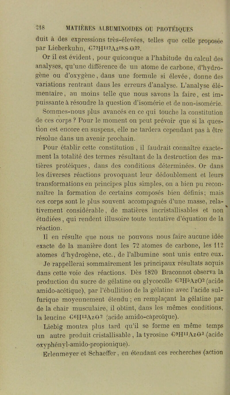 diiit à des expressions très-élevées, telles que celle proposée par Lieberkuhn, G72]-iii2Az‘8^<^22. Or il est évident, pour quiconque a l’habitude du calcul des analyses, qu’une dilFérencc de un atome de carbone, d’hydro- gène ou d’oxygène, dans une formule si élevée, donne des variations rentrant dans les erreurs d’analyse. L’analyse élé- mentaire, au moins telle que nous savons la faire, est im- puissante à résoudre la question d’isomérie et de non-isomérie. Sommes-nous plus avancés en ce qui touche la constitution de ces corps ? Pour le moment on peut prévoir que si la ques- tion est encore en suspens, elle ne tardera cependant pas à être résolue dans un avenir prochain. Pour établir cette constitution , il faudrait connaître exacte- ment la totalité des termes résultant de la destruction des ma- tières protéiques, dans des conditions déterminées. Or dans les diverses réactions provoquant leur dédoublement et leurs transformations en principes plus simples, on a bien pu recon- naître la formation de certains .composés bien définis; mais ces corps sont le plus souvent accompagnés d’une masse, rela- tivement considérable, de matières incristallisables et non étudiées, qui rendent illusoire toute tentative d’équation de la réaction. Il en résulte que nous ne pouvons nous faire aucune idée exacte de la manière dont les 72 atomes de carbone, les 112 atomes d’hydrogène, etc., de l’albumine sont unis entre eux. Je rappellerai sommairement les principaux résultats acquis dans cette voie des réactions. Dès 1820 Braconnot observa la production du sucre de gélatine ou giycocolle -G^^hôAzO^ (acide amido-acétique), par l’ébullition de la gélatine avec l’acide sul- furique moyennement étendu ; en remplaçant la gélatine par de la chair musculaire, il obtint, dans les mêmes conditions, la leucine -G6H‘3Az02 (acide amido-Ccàproïque). Liebig montra plus tard qu’il se forme en même temps un autre produit cristallisablc , la tyrosine OH‘h\z-0-3 (acide oxy phény 1-amido-propionique). Erlenmeyer et Schaeffer, en étendant ces recherches (action