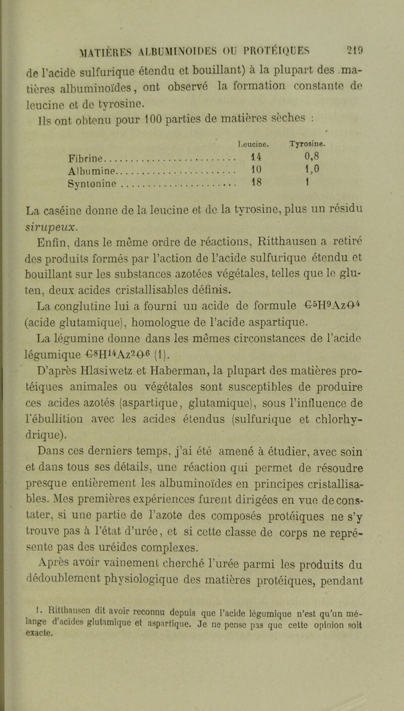 de l’acide sulfurique étendu et bouillant) à la plupart des .ma- tières albuminoïdes, ont observé la formation constante de leucine et de tyrosine. Ils ont obtenu pour 100 parties de matières sèches : I.eucine. Tyrosiue. Fibrine 14 0,8 Albumine 10 1,0 Svnionine 18 1 La caséine donne de la leucine et de la tyrosine, plus un résidu sirupeux. Enfin, dans le meme ordre de réactions, Ritthausen a retiré des produits formés par l’action de l’acide sulfurique étendu et bouillant sur les substances azotées végétales, telles que le glu- ten, deux acides cristallisables définis. La conglutine lui a fourni un acide de formule G^H^Az-O-^ (acide glutamique), homologue de l’acide aspartique. La légumine donne dans les mêmes circonstances de l’acide légumique -G-SHi'^Az^O-S (i). D’après Hlasiwetz et Haberman, la plupart des matières pro- téiques animales ou végétales sont susceptibles de produire ces acides azotés (aspartique, glutamique), sous l’influence de l'ébullition avec les acides étendus (sulfurique et chlorhy- drique). Dans ces derniers temps, j’ai été amené à étudier, avec soin et dans tous ses détails, une réaction qui permet de résoudre presque entièrement les albuminoïdes en principes cristallisa- bles. Mes premières expériences furent dirigées en vue de cons- tater, si une partie de l’azote des composés protéiques ne s’y trouve pas à l’état d’urée, et si cette classe de corps ne repré- sente pas des uréides complexes. Après avoir vainement cherché l’urée parmi les produits du dédoublement physiologique des matières protéiques, pendant I. Rillhausen dit avoir reconnu depuis que l’acide légumique n’est qu’un mé- lange d acides glutamique et aspartique. Je ne pense pas que celte opinion soit exacte.