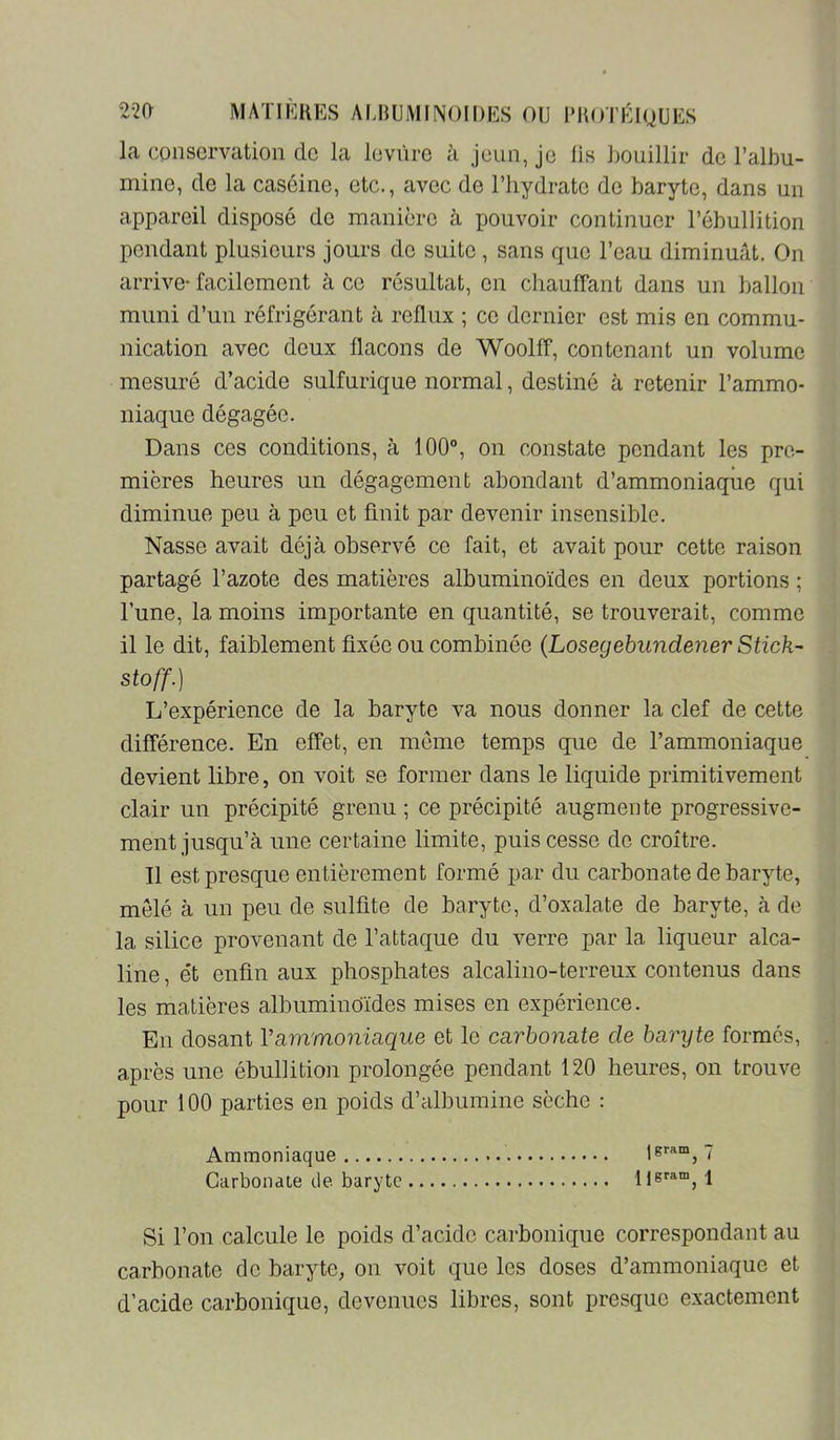 la conservation de la leviire à jeun, Je lis bouillir de l’albu- mine, de la caséine, etc., avec de l’hydrate de baryte, dans un appareil disposé de manière à pouvoir continuer l’ébullition pendant plusieurs jours do suite, sans que l’eau diminuât. On arrive- facilement à ce résultat, on chauffant dans un ballon muni d’un réfrigérant à reflux ; ce dernier est mis en commu- nication avec deux flacons de Woolff, contenant un volume mesuré d’acide sulfurique normal, destiné à retenir l’ammo- niaque dégagée. Dans ces conditions, à 100®, on constate pondant les pre- mières heures un dégagement abondant d’ammoniaqiie qui diminue peu à peu et finit par devenir insensible. Nasse avait déjà observé ce fait, et avait pour cette raison partagé l’azote des matières albuminoïdes en deux portions ; l’une, la moins importante en quantité, se trouverait, comme il le dit, faiblement fixée ou combinée (Loseqebiindener Stick- stoff.) L’expérience de la baryte va nous donner la clef de cette différence. En effet, en meme temps que de l’ammoniaque devient libre, on voit se former dans le liquide primitivement clair un précipité grenu ; ce précipité augmente progressive- ment jusqu’à une certaine limite, puis cesse do croître. Il est presque entièrement formé par du carbonate de baryte, mêlé à un peu de sulfite de baryte, d’oxalate de baryte, à de la silice provenant de l’attaque du verre par la liqueur alca- line , et enfin aux phosphates alcalino-terreux contenus dans les matières albuminoïdes mises en expérience. En dosant Vammoniaque et le carbonate de barxjte formés, après une ébullition prolongée pendant 120 heures, on trouve pour 100 parties en poids d’albumine sèche : Ammoniaque 7 CarbonaLe de baryte Hgram^ \ Si l’on calcule le poids d’acide carbonique correspondant au carbonate de baryte, on voit que les doses d’ammoniaque et d’acide carbonique, devenues libres, sont presque exactement