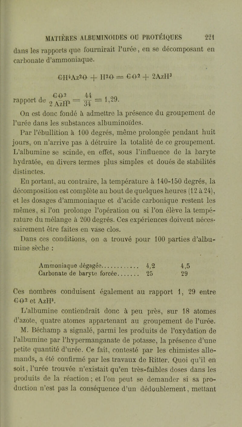 clans les rapports cjuc fournirait Turée, en se décomposant en carbonate d’ammoniaque. GIIVVz20^ + 1120:= GT)2 + 2AzlP X J -G02 44 J c)Q rapport d« 2 AliT>= 34 On est donc fondé à admettre la pré.sence du groupement de l’urée dans les substances albuminoïdes. Par l’ébullition à 100 degrés, meme prolongée pendant huit jours, on n’arrive pas à détruire la totalité de ce groupement. L’albumine se scinde, en effet, sous l’influence de la baryte hydratée, en divers termes plus simples et doués de stabilités % distinctes. En portant, au contraire, la température à 140-150 degrés, la décomposition est complète au bout de quelques heures (12 à 24), et les dosages d’ammoniaque et d’acide carbonique restent les mômes, si l’on prolonge l’opération ou si l’on élève la tempé- rature du mélange à 200 degrés. Ces expériences doivent néces- sairement être faites en vase clos. Dans ces conditions, on a trouvé pour 100 parties d’albu- mine sèche : Ammoniaque dégagée 4,2 4,5 Carbonate de baryte forcée 25 29 Ces nombres conduisent également au rapport 1, 29 entre -G#2 et AzIP. L’albumine contiendrait donc à peu près, sur 18 atomes d’azote, quatre atomes appartenant au groupement de l’urée. M. Béchamp a signalé, parmi les produits de l’oxydation de l’albumine par l’hypermanganate de potasse, la présence d’une petite quantité d’urée. Ce fait, contesté par les chimistes alle- mands, a été confirmé par les travaux de Ritter. Quoi qu’il en soit, l’urée trouvée n’existait qu’en très-faibles doses dans les produits de la réaction ; et l’on peut se demander si sa pro- duction n’est pas la conséquence d’un dédoublement, mettant