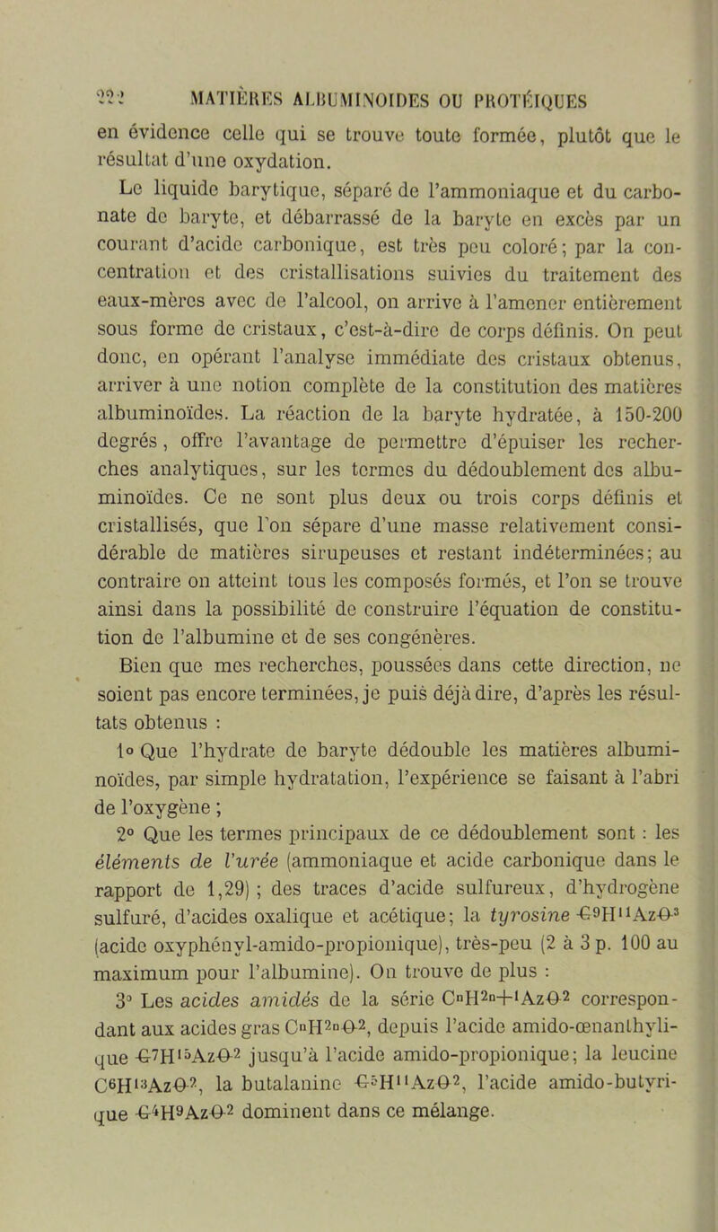 en évidence celle qui se trouve toute formée, plutôt que le résultat d’une oxydation. Le liquide barytique, séparé de l’ammoniaque et du carbo- nate de baryte, et débarrassé de la baryte en excès par un courant d’acide carbonique, est très peu coloré; par la con- centration et des cristallisations suivies du traitement des eaux-mères avec de l’alcool, on arrive à l’amener entièrement sous forme de cristaux, c’est-à-dire de corps définis. On peut donc, en opérant l’analyse immédiate des cristaux obtenus, arriver à une notion complète de la constitution des matières albuminoïdes. La réaction de la baryte hydratée, à 150-200 degrés, offre l’avantage de permettre d’épuiser les recher- ches analytiques, sur les termes du dédoublement dos albu- minoïdes. Ce ne sont plus deux ou trois corps définis et cristallisés, que Ton sépare d’une masse relativement consi- dérable de matières sirupeuses et restant indéterminées; au contraire on atteint tous les composés formés, et l’on se trouve ainsi dans la possibilité de construire l’équation de constitu- tion de l’albumine et de ses congénères. Bien que mes recherches, poussées dans cette direction, ne soient pas encore terminées, je puis déjà dire, d’après les résul- tats obtenus ; lo Que l’hydrate de baryte dédouble les matières albumi- noïdes, par simple hydratation, l’expérience se faisant à l’abri de l’oxygène ; 2° Que les termes principaux de ce dédoublement sont : les éléments de l’urée (ammoniaque et acide carbonique dans le rapport de 1,29); des traces d’acide sulfureux, d’hydrogène sulfuré, d’acides oxalique et acétique; la tyrosine (acide oxyphényl-amido-propionique), très-peu (2 à 3 p. 100 au maximum pour l’albumine). On trouve de plus : S'’ Les acides amidés de la série CnH2n-hiAz02 correspon- dant aux acides gras CnH2n4f2^ depuis l’acide amido-œnanlhyli- que -G7H'»AzO-2 jusqu’à l’acide amido-propionique ; la leucine C6H‘=iAzO-2, la butalanine -G^HHAzO^^ l’acide amido-butyri- que -G-4H9AZO-2 dominent dans ce mélange.