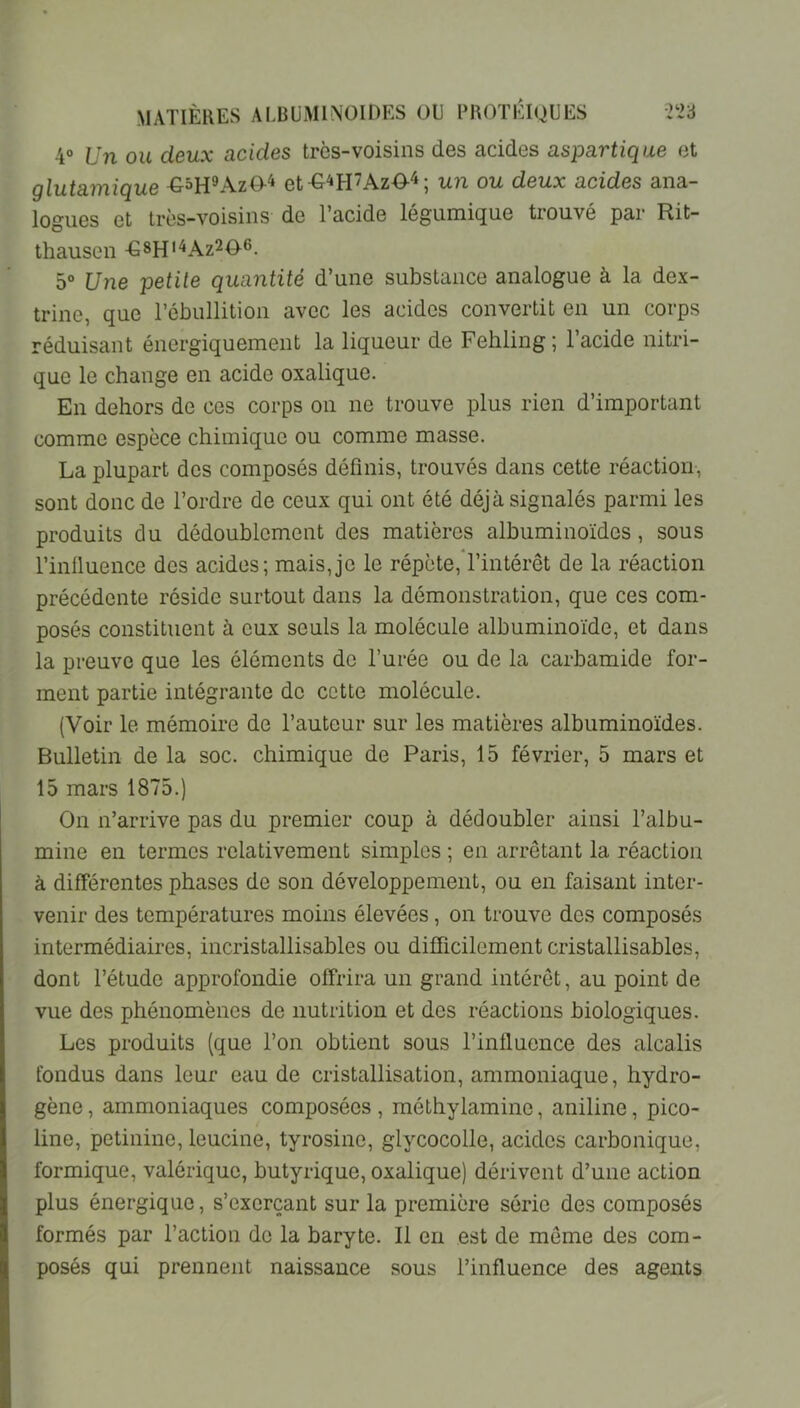 4® Un ou deux acides très-voisins des acides aspartique et glutamique et-G^H’AzO'i; un ou deux acides ana- logues et très-voisins de l’acide légumique trouvé par Rit- thausen -G8H''^Az206. 5° Une petite quantité d’une substance analogue à la dex- trine, que l’ébullition avec les acides convertit en un corps réduisant énergiquement la liqueur de Fehling; l’acide nitri- que le change en acide oxalique. En dehors de ces corps on ne trouve plus rien d’important comme espèce chimique ou comme masse. La plupart des composés définis, trouvés dans cette réaction, sont donc de l’ordre de ceux qui ont été déjà signalés parmi les produits du dédoublement des matières albuminoïdes, sous l’inlluence des acides; mais,je le répète, l’intérêt de la réaction précédente réside surtout dans la démonstration, que ces com- posés constituent à eux seuls la molécule albuminoïde, et dans la preuve que les éléments de l’urée ou de la carbamide for- ment partie intégrante de cette molécule. (Voir le mémoire de l’auteur sur les matières albuminoïdes. Bulletin de la soc. chimique de Paris, 15 février, 5 mars et 15 mars 1875.) On n’arrive pas du premier coup à dédoubler ainsi l’albu- mine en termes relativement simples ; en arrêtant la réaction à différentes phases de son développement, ou en faisant inter- venir des températures moins élevées, on trouve des composés intermédiaires, incristallisables ou difficilement cristallisables, dont l’étude approfondie offrira un grand intérêt, au point de vue des phénomènes de nutrition et des réactions biologiques. Les produits (que l’on obtient sous l’influence des alcalis fondus dans leur eau de cristallisation, ammoniaque, hydro- gène , ammoniaques composées , méthylamine, aniline, pico- line, petinine, leucine, tyrosine, glycocolle, acides carbonique, formique, valérique, butyrique, oxalique) dérivent d’une action plus énergique, s’exerçant sur la première série des composés formés par l’action de la baryte. Il en est de même des com- posés qui prennent naissance sous l’influence des agents