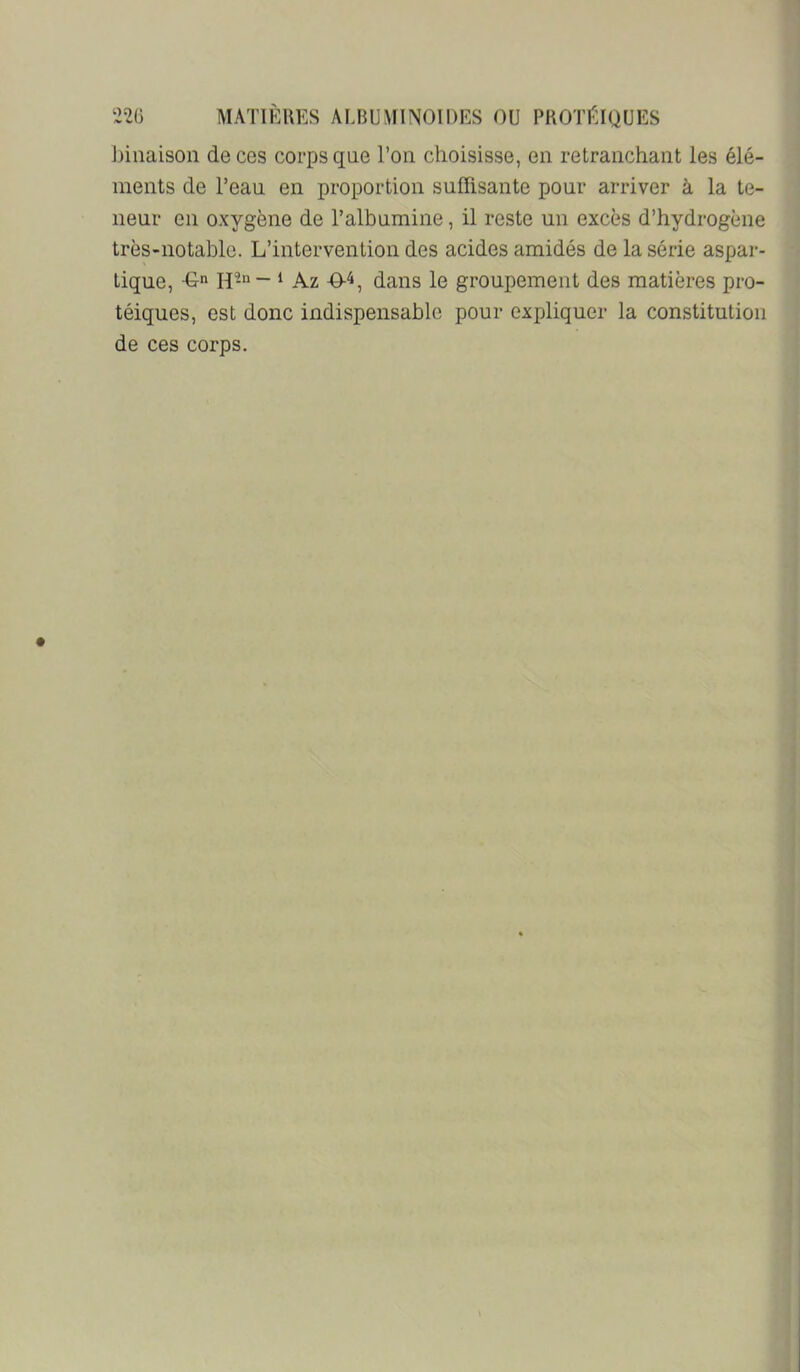 Jniiaison de ces corps que l’on choisisse, en retranchant les élé- ments de l’eau en proportion suffisante pour arriver à la te- neur en oxygène de l’albumine, il reste un excès d’hydrogène très-notahle. L’intervention des acides amidés de la série aspar- tique, -G» H-“- ‘ Az dans le groupement des matières pro- téiques, est donc indispensable pour expliquer la constitution de ces corps.