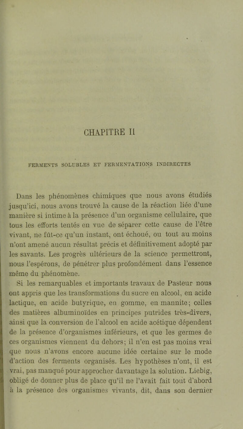 CHAPITRE II FERMENTS SOLUBLES ET FERMENTATIONS INDIRECTES Dans les phénomènes chimiques que nous avons étudiés jusqu’ici, nous avons trouvé la cause de la réaction liée d’une manière si intime à la présence d’un organisme cellulaire, que tous les efforts tentés en vue de séparer cette cause de l’être vivant, ne fût-ce qu’un instant, ont échoué, ou tout au moins n’ont amené aucun résultat précis et définitivement adopté par les savants. Les progrès ultérieurs de la science permettront, nous l’espérons, de pénétrer plus profondément dans l’essence même du phénomène. Si les remarquables et importants travaux de Pasteur nous ont appris que les transformations du sucre en alcool, en acide lactique, en acide butyrique, en gomme, enmannite; celles des matières albuminoïdes en principes putrides très-divers, ainsi que la conversion de l’alcool en acide acétique dépendent de la présence d’organismes inférieurs, et que les germes de ces organismes viennent du dehors ; il n’en est pas moins vrai que nous n’avons encore aucune idée certaine sur le mode d’action des ferments organisés. Les hypothèses n’ont, il est vrai, pas manqué pour approcher davantage la solution. Liebig, obligé de donner plus de place qu’il ne l’avait fait tout d’abord à la présence des organismes vivants, dit, dans son dernier