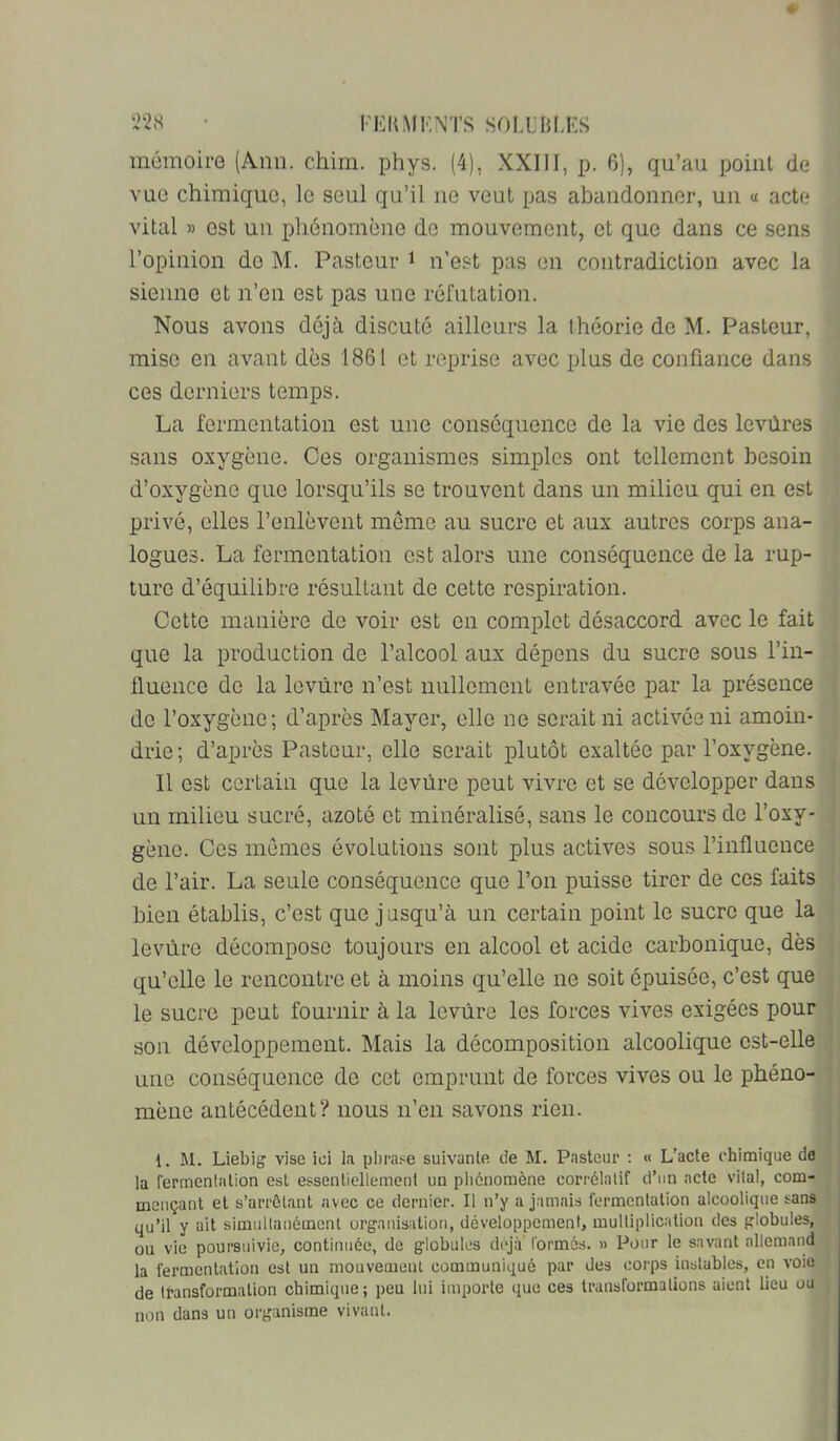 mémoire (Ann. chim. phys. (4), XXIII, p. 6), qu’au point de vue chimique, le seul qu’il ne veut pas abandonner, un a acte vital » est un phénomène de mouvement, et que dans ce sens l’opinion do M. Pasteur i n’est pas on contradiction avec la sienne et n’en est pas une réfutation. Nous avons déjà discuté ailleurs la théorie de M. Pasteur, - mise en avant dès 1861 et reprise avec plus de confiance dans ces derniers temps. La fermentation est une conséquence de la vie des levùres sans oxygène. Ces organismes simples ont tellement besoin ' d’oxygène que lorsqu’ils se trouvent dans un milieu qui en est privé, elles l’enlèvent meme au sucre et aux autres corps ana- logues. La fermentation est alors une conséquence de la rup- ; turo d’équilibre résultant do cette respiration. Cotte manière de voir est en complet désaccord avec le fait ' que la production de l’alcool aux dépens du sucre sous l’in- fluence de la levure n’est nullcniont entravée par la présence ^ de l’oxygène; d’après Mayer, elle ne serait ni activée ni amoin- : drie; d’après Pasteur, elle serait plutôt exaltée par l’oxygène. , Il est certain que la levùre peut vivre et se développer dans . un milieu sucré, azoté et minéralisé, sans le concours de l’oxy- . gène. Ces mômes évolutions sont plus actives sous l’influence de l’air. La seule conséquence que l’on puisse tirer de ces faits | .. I bien établis, c’est que jusqu’à un certain point le sucre que la j levure décompose toujours en alcool et acide carbonique, dès qu’elle le rencontre et à moins qu’elle ne soit épuisée, c’est que ; le sucre peut fournir à la levure les forces vives exigées pour son développement. Mais la décomposition alcoolique est-elle', , une conséquence de cet emprunt de forces vives ou le phéno- ' mène antécédent? nous n’en savons rien. 1. M. Liebig vise ici la pl)ra.«e suivante de M. Pasteur : « L’acte chimique de la fermentation est essentiellement un phénomène corrélatif d’im acte vital, com- mençant et s’arrêtant avec ce dernier. Il n’y a jamais fermentation alcoolique sans qu’il y ait simultanément organisation, développement, multiplication des globules, .> ou vie poursuivie, continuée, de globules déjà'formés. » Pour le savant allemand 1 la fermentation est un mouvemeul communiqué par des corps instables, en voie ^ de tt-ansformalion chimique; peu lui importe que ces transformations aient lieu ou j non dans un organisme vivant. 4