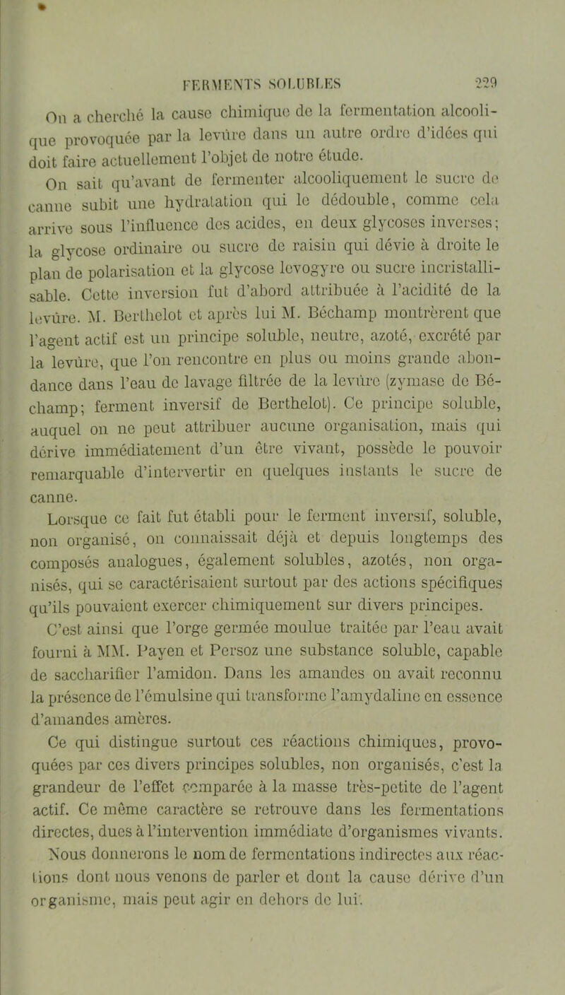 On a chei'ché la cause chimique de la fermentation alcooli- que provoquée par la levure clans un autre ordre d’idées qui doit faire actuellement l’objet de notre étude. On sait qu’avant de fermenter alcooliquement le sucre de canne subit une hydratation cjui le dédoublé, comme cela arrive sous l’influence des acides, en deux glycoses inverses; la glycose ordinaire ou sucre de raisin qui dévie à droite le plan de polarisation et la glycose levogyre ou sucre incristalli- sable. Cette inversion fut d’abord attribuée à l’acidité de la levure. M. Berthelot et après lui M. Béchamp montrèrent que l’agent actif est un principe soluble, neutre, azoté, excrété par la levure, que l’on rencontre en plus ou moins grande abon- dance dans l’eau de lavage filtrée de la levi'irc (zyniase de Bé- champ; ferment inversif de Berthelot). Ce principe soluble, auquel on no peut attribuer aucune organisation, mais qui dérive immédiatement d’un être vivant, possède le pouvoir remarquable d’intervertir en quelques inslanls le sucre de canne. Lorsque ce fait fut établi pour le ferment inversif, soluble, non organise, ou connaissait déjà et depuis longtemps des composés analogues, également solubles, azotés, non orga- nisés, qui se caractérisaient surtout par des actions spécifiques qu’ils pouvaient exercer chimiquement sur divers principes. C’est ainsi que l’orge germéo moulue traitée par l’eau avait fourni à MiNI. Payen et Persoz une substance soluble, capable de saccharifier l’amidon. Dans les amandes on avait reconnu la présence de l’émulsine qui transforme l’amydaliiie en essence d’amandes amères. Ce qui distingue surtout ces réactions chimiques, provo- quées par ces divers principes solubles, non organisés, c’est la grandeur de l’effet comparée à la masse très-petite de l’agent actif. Ce môme caractère se retrouve dans les fermentations directes, dues à l’intervention immédiate d’organismes vivants. Nous donnerons le nom de fermentations indirectes aux réac- tions dont nous venons do parler et dont la cause dérive d’un organisme, mais peut agir en dehors de lui.