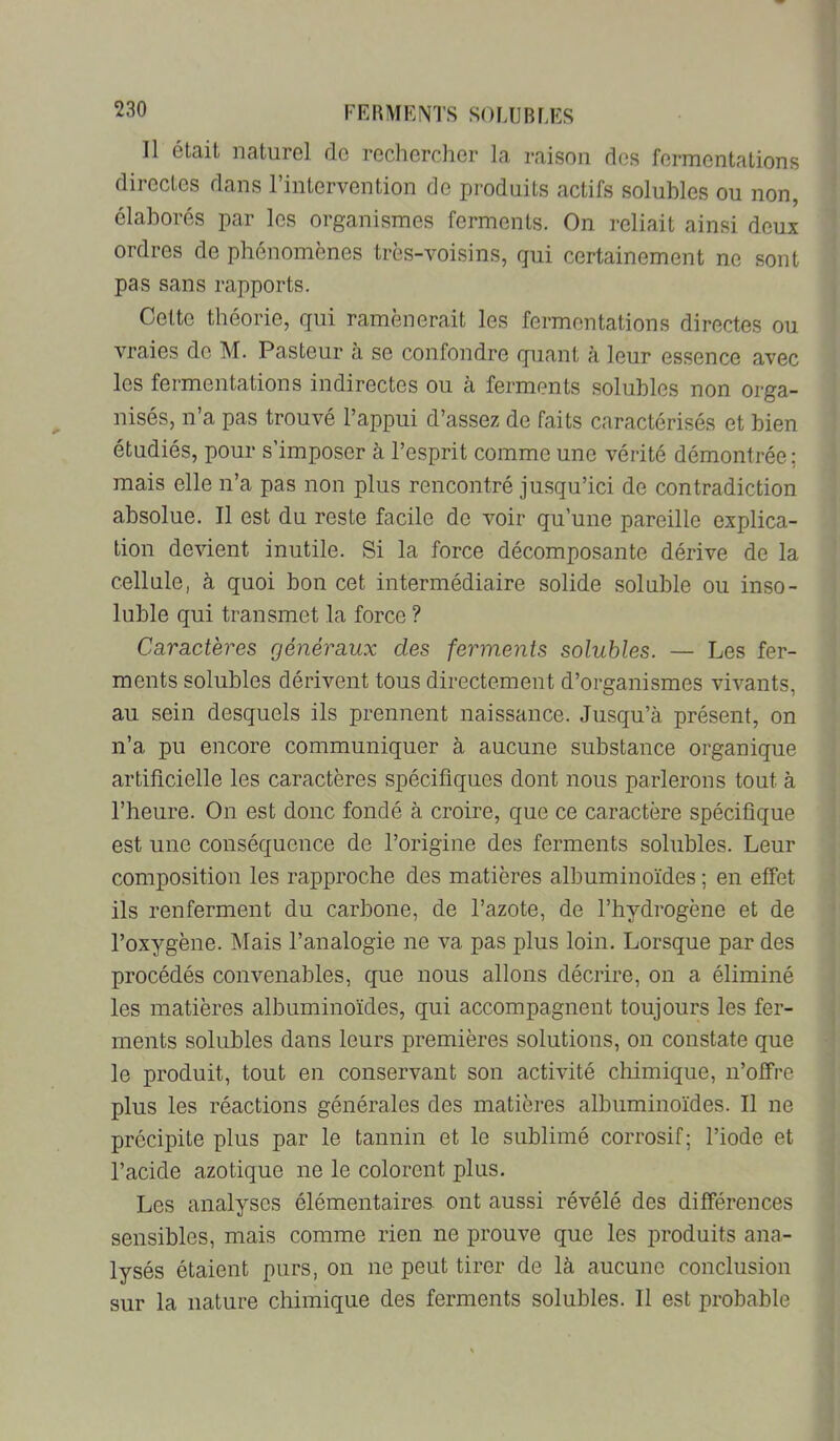FERMKIVTS SO MJ B LES Il était naturel do rechercher la raison des fermentations directes dans l’intervention de produits actifs solubles ou non, élaborés par les organismes ferments. On reliait ainsi doux ordres de phénomènes très-voisins, qui certainement ne sont pas sans rapports. Cette théorie, qui ramènerait les fermentations directes ou vraies de M. Pasteur à se confondre quant à leur essence avec les fermentations indirectes ou à ferments solubles non orga- nisés, n’a pas trouvé l’appui d’assez de faits caractérisés et bien étudiés, pour s’imposer à l’esprit comme une vérité démontrée ; mais elle n’a pas non plus rencontré jusqu’ici de contradiction absolue. Il est du reste facile de voir qu’une pareille explica- tion devient inutile. Si la force décomposante dérive de la cellule, à quoi bon cet intermédiaire solide soluble ou inso- luble qui transmet la force ? Caractères généraux des ferments solubles. — Les fer- ments solubles dérivent tous directement d’organismes vivants, au sein desquels ils prennent naissance. Jusqu’à présent, on n’a pu encore communiquer à aucune substance organique artificielle les caractères spécifiques dont nous parlerons tout à l’heure. On est donc fondé à croire, que ce caractère spécifique est une conséquence de l’origine des ferments solubles. Leur composition les rapproche des matières albuminoïdes ; en effet ils renferment du carbone, de l’azote, de l’hydrogène et de l’oxygène. Mais l’analogie ne va pas plus loin. Lorsque par des procédés convenables, que nous allons décrire, on a éliminé les matières albuminoïdes, qui accompagnent toujours les fer- ments solubles dans leurs premières solutions, on constate que le produit, tout en conservant son activité chimique, n’offre plus les réactions générales des matières albuminoïdes. Il ne précipite plus par le tannin et le sublimé corrosif; l’iode et l’acide azotique ne le colorent plus. Les analyses élémentaires ont aussi révélé des différences sensibles, mais comme rien ne prouve que les produits ana- lysés étaient purs, on ne peut tirer de là aucune conclusion sur la nature chimique des ferments solubles. Il est probable