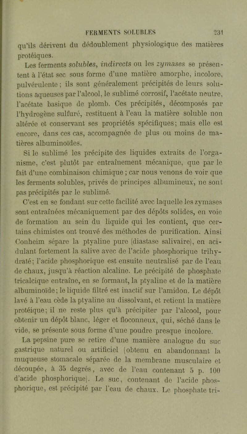 qu’ils dérivent du dédoublement physiologique des matières protéiques. Les ferments solubles, indirects ou les zymases se présen- tent à l’état sec sous forme d’une matière amorphe, incolore, pulvérulente ; ils sont généralement précipités de leurs solu- tions aqueuses par l’alcool, le sublimé corrosif, l’acétate neutre, l’acétate basique de plomb. Ces précipités, décomposés par l’hydrogène sulfuré, restituent à l’eau la matière soluble non altérée et conservant ses propriétés spécifiques; mais elle est encore, dans ces cas, accompagnée de plus ou moins de ma- tières albuminoïdes. Si le sublimé les précipite des liquides extraits de l’orga- nisme, c’est plutôt par entraînement mécanique, que par le fait d’une combinaison chimique ; car nous venons de voir que les ferments solubles, privés de principes albumineux,’ ne sont pas précipités par le sublimé. C’est en se fondant sur cette facilité avec laquelle les zymases sont entraînées mécaniquement par des dépôts solides, en voie de formation au sein du liquide qui les contient, que cer- tains chimistes ont trouvé des méthodes de purification. Ainsi Oonheim sépare la ptyaline pure (diastase salivaire), en aci- dulant fortement la salive avec de l’acide phosphorique trihy- draté ; l’acide phosphorique est ensuite neutralisé par de l’eau de chaux, jusqu’à réaction alcaline. Le précipité de phosphate tricalcique entraîne, en se formant, la ptyaline et de la matière albuminoïde; le liquide filtré est inactif sur l’amidon. Le dépôt lavé à l’eau cède la ptyaline au dissolvant, et retient la matière protéique; il ne reste plus qu’à précipiter par l’alcool, pour obtenir un dépôt blanc, léger et floconneux, qui, séché dans le vide, se présente sous forme d’une poudre presque incolore. La pepsine pure se retire d’une manière analogue du suc gastrique naturel ou artificiel (obtenu en abandonnant la muqueuse stomacale séparée de la membrane musculaire et découpée, à 35 degrés, avec de l’eau contenant 5 p. 100 d’acide phosphorique). Le suc, contenant de l’acide phos- phorique, est précipité par 1 eau de chaux. Le phosphate tri-