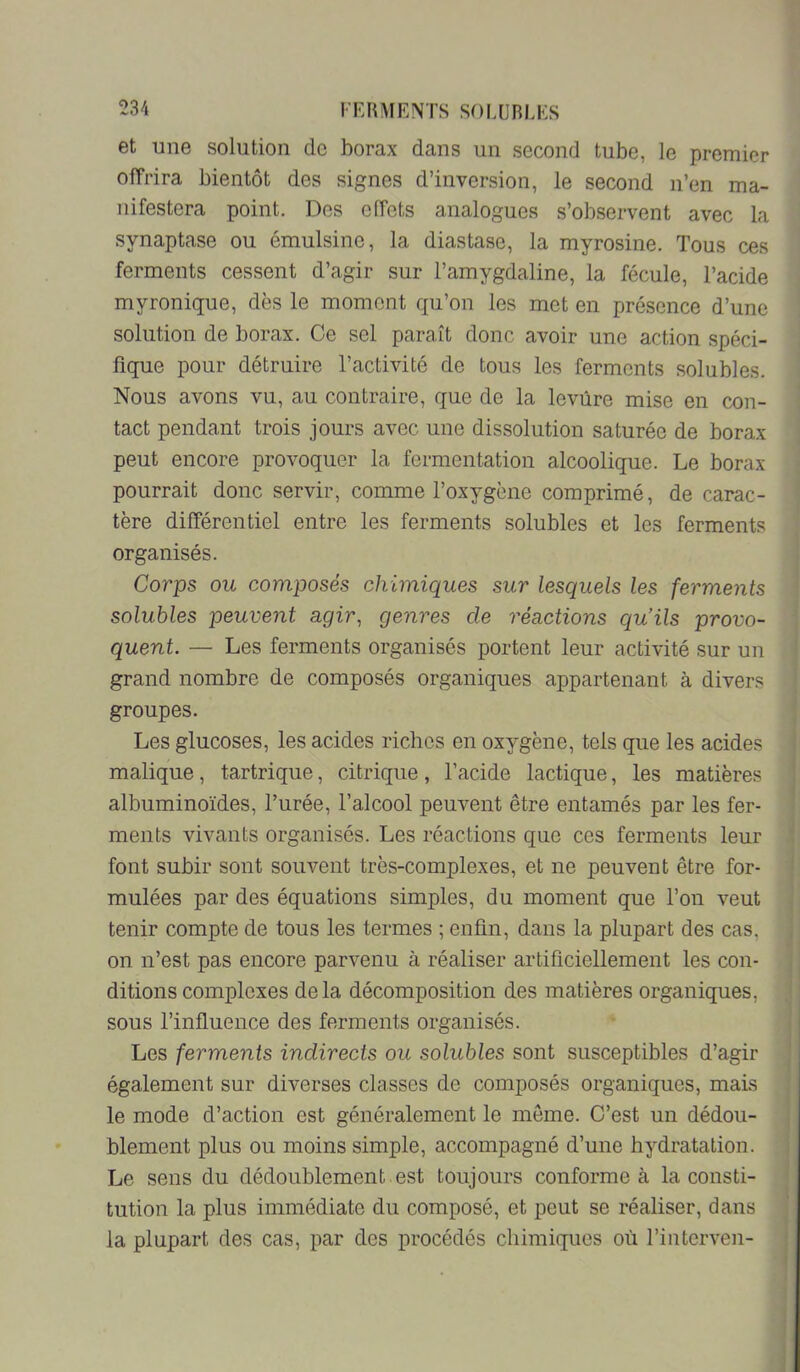et une solution de horax dans un second tube, le premier offrira bientôt des signes d’inversion, le second n’en ma- nifestera point. Des effets analogues s’observent avec la synaptase ou émulsine, la diastase, la myrosine. Tous ces ferments cessent d’agir sur l’amygdaline, la fécule, l’acide myronique, dès le moment qu’on les met en présence d’une solution de borax. Ce sel paraît donc avoir une action spéci- fique pour détruire l’activité de tous les ferments solubles. Nous avons vu, au contraire, que de la levure mise en con- tact pendant trois jours avec une dissolution saturée de borax peut encore provoquer la fermentation alcoolique. Le borax pourrait donc servir, comme l’oxygène comprimé, de carac- tère différentiel entre les ferments solubles et les ferments organisés. Corps ou composés chimiques sur lesquels les ferments solubles peuvent agir^ genres de réactions cpiils provo- quent. — Les ferments organisés portent leur activité sur un grand nombre de composés organiques appartenant à divers groupes. Les glucoses, les acides riches en oxygène, tels que les acides malique, tartrique, citrique, l’acide lactique, les matières albuminoïdes, l’urée, l’alcool peuvent être entamés par les fer- ments vivants organisés. Les réactions que ces ferments leur font subir sont souvent très-complexes, et ne peuvent être for- mulées par des équations simples, du moment que l’on veut tenir compte de tous les termes ; enfin, dans la plupart des cas, on n’est pas encore parvenu à réaliser artificiellement les con- ditions complexes delà décomposition des matières organiques, sous l’influence des ferments organisés. Les ferments indirects ou solubles sont susceptibles d’agir également sur diverses classes de composés organiques, mais le mode d’action est généralement le même. C’est un dédou- blement plus ou moins simple, accompagné d’une hydratation. Le sens du dédoublement est toujours conforme à la consti- tution la plus immédiate du composé, et peut se réaliser, dans la plupart des cas, par des procédés chimiques où l’interven-